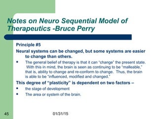 01/31/1545
Notes on Neuro Sequential Model of
Therapeutics -Bruce Perry
Principle #5
Neural systems can be changed, but some systems are easier
to change than others.
 The general belief of therapy is that it can “change” the present state.
With this in mind, the brain is seen as continuing to be “malleable,”
that is, ability to change and re-conform to change. Thus, the brain
is able to be “influenced, modified and changed.”
This degree of “plasticity” is dependent on two factors –
 the stage of development
 The area or system of the brain.
 