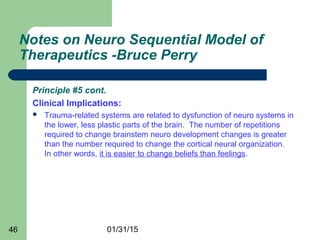 01/31/1546
Notes on Neuro Sequential Model of
Therapeutics -Bruce Perry
Principle #5 cont.
Clinical Implications:
 Trauma-related systems are related to dysfunction of neuro systems in
the lower, less plastic parts of the brain. The number of repetitions
required to change brainstem neuro development changes is greater
than the number required to change the cortical neural organization.
In other words, it is easier to change beliefs than feelings.
 