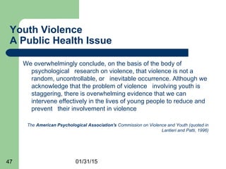 01/31/1547
Youth Violence
A Public Health Issue
We overwhelmingly conclude, on the basis of the body of
psychological research on violence, that violence is not a
random, uncontrollable, or inevitable occurrence. Although we
acknowledge that the problem of violence involving youth is
staggering, there is overwhelming evidence that we can
intervene effectively in the lives of young people to reduce and
prevent their involvement in violence
The American Psychological Association's Commission on Violence and Youth (quoted in
Lantieri and Patti, 1996)
 