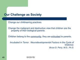 01/31/1549
Our Challenge as Society
Change our childrearing practices
Change the malignant and destructive view that children are the
property of their biological parents
Children belong to the community, they are entrusted to parents.
Incubated in Terror: Neurodevelopmental Factors in the Cycle of
Violence-
Bruce D. Perry, M.D., Ph.D.
 