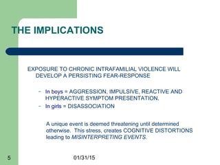 01/31/155
THE IMPLICATIONS
EXPOSURE TO CHRONIC INTRAFAMILIAL VIOLENCE WILL
DEVELOP A PERSISTING FEAR-RESPONSE
– In boys = AGGRESSION, IMPULSIVE, REACTIVE AND
HYPERACTIVE SYMPTOM PRESENTATION.
– In girls = DISASSOCIATION
A unique event is deemed threatening until determined
otherwise. This stress, creates COGNITIVE DISTORTIONS
leading to MISINTERPRETING EVENTS.
 