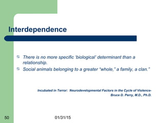 01/31/1550
Interdependence
 There is no more specific ‘biological’ determinant than a
relationship.
 Social animals belonging to a greater “whole,” a family, a clan.”
Incubated in Terror: Neurodevelopmental Factors in the Cycle of Violence-
Bruce D. Perry, M.D., Ph.D.
 