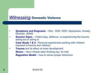 01/31/156
Witnessing Domestic Violence
 Symptoms and Diagnosis – SXs. ODD, ODD, Depression, Anxiety
Disorder, ADHD
 Session Signs – Violent play, defiance, re-experiencing the trauma,
acting out or acting in.
Case Study 1 & 2: Personal experiences working with children
exposed to trauma and violence
 Trauma and its effect on brain development
Stress – How it floods clear thinking esp. for kids
Regulation Model – how to retrain proper behaviors
 
