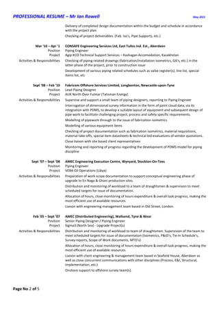 PROFESSIONAL RESUME – Mr Ian Rowell May 2015
Page No 2 of 5
Delivery of completed design documentation within the budget and schedule in accordance
with the project plan
Checking of project deliverables. (Fab. Iso’s, Pipe Supports, etc.)
Mar ‘10 – Apr ’1 CONSAFE Engineering Services Ltd, East Tullos Ind. Est., Aberdeen
Position Piping Engineer
Project Agip KCO Technical Support Services – Kashagan Accomodation, Kazakhstan
Activities & Responsibilities Checking of piping related drawings (fabrication/installation isometrics, GA’s, etc.) in the
latter phase of the project, prior to construction issue
Development of various piping related schedules such as valve register(s), line list, special
items list, etc
Sept ‘08 – Feb ’10 Fabricom Offshore Services Limited, Longbenton, Newcastle-upon-Tyne
Position Lead Piping Designer
Project AUK North Over Fulmar (Talisman Energy)
Activities & Responsibilities Supervise and support a small team of piping designers, reporting to Piping Engineer
Interrogation of dimensional survey information in the form of point cloud data, via its
integration with PDMS, to develop a suitable layout of equipment and subsequent design of
pipe work to facilitate challenging project, process and safety specific requirements.
Modelling of pipework through to the issue of fabrication isometrics
Modelling of various equipment items
Checking of project documentation such as fabrication isometrics, material requisitions,
material take-offs, special item datasheets & technical bid evaluations of vendor quotations.
Close liaison with site based client representatives
Monitoring and reporting of progress regarding the development of PDMS model for piping
discipline
Sept ‘07 – Sept ‘08 AMEC Engineering Execution Centre, Wynyard, Stockton-On-Tees
Position Piping Engineer
Project VEBA Oil Operations (Libya)
Activities & Responsibilities Preparation of work scope documentation to support conceptual engineering phase of
upgrade to En Naga & Ghani production sites.
Distribution and monitoring of workload to a team of draughtsmen & supervision to meet
scheduled targets for issue of documentation.
Allocation of hours, close monitoring of hours expenditure & overall task progress, making the
most efficient use of available resources.
Liaison with engineering management team based in Old Street, London.
Feb '05 – Sept ’07 AMEC (Distributed Engineering), Wallsend, Tyne & Wear
Position Senior Piping Designer / Piping Engineer
Project Sigma3 (North Sea) - Upgrade Project(s)
Activities & Responsibilities Distribution and monitoring of workload to team of draughtsmen. Supervision of the team to
meet scheduled targets for issue of documentation (Isometrics, P&ID’s, Tie-In Schedule’s,
Survey reports, Scope of Work documents, MTO’s)
Allocation of hours, close monitoring of hours expenditure & overall task progress, making the
most efficient use of available resources.
Liaison with client engineering & management team based in Seafield House, Aberdeen as
well as close concurrent communications with other disciplines (Process, E&I, Structural,
Implementation, etc.)
Onshore support to offshore survey team(s).
 