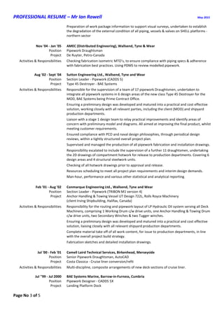 PROFESSIONAL RESUME – Mr Ian Rowell May 2015
Page No 3 of 5
Preparation of work package information to support visual surveys, undertaken to establish
the degradation of the external condition of all piping, vessels & valves on SHELL platforms -
northern sector
Nov '04 - Jan '05 AMEC (Distributed Engineering), Wallsend, Tyne & Wear
Position Pipework Draughtsman
Project De Ruyter, Petro-Canada
Activities & Responsibilities Checking fabrication isometric MTO’s, to ensure compliance with piping specs & adherence
with fabrication best practices. Using PDMS to review modelled pipework.
Aug '02 - Sept '04 Sutton Engineering Ltd., Wallsend, Tyne and Wear
Position Section Leader - Pipework (CADDS 5)
Project Type 45 Destroyer - BAE Systems
Activities & Responsibilities Responsible for the supervision of a team of 17 pipework Draughtsmen, undertaken to
integrate all pipework systems in 6 design areas of the new class Type 45 Destroyer for the
MOD, BAE Systems being Prime Contract Office.
Ensuring a preliminary design was developed and matured into a practical and cost effective
solution, working closely with all relevant parties, including the client (MOD) and shipyard
production departments.
Liaison with a stage 1 design team to relay practical improvements and identify areas of
concern with preliminary model and diagrams. All aimed at improving the final product, whilst
meeting customer requirements.
Ensured compliance with PCO and naval design philosophies, through periodical design
reviews, within a tightly structured overall project plan.
Supervised and managed the production of all pipework fabrication and installation drawings.
Responsibility escalated to include the supervision of a further 11 draughtsmen, undertaking
the 2D drawings of compartment hotwork for release to production departments. Covering 6
design areas and 4 structural steelwork units.
Checking of all hotwork drawings prior to approval and release.
Resources scheduling to meet all project plan requirements and interim design demands.
Man-hour, performance and various other statistical and analytical reporting.
Feb '01 - Aug '02 Conmarque Engineering Ltd., Wallsend, Tyne and Wear
Position Section Leader - Pipework (TRIBON M1 version 4)
Project Anchor Handling & Towing Vessel UT Design 722L, Rolls Royce Machinery
(client Irving Shipbuilding, Halifax, Canada)
Activities & Responsibilities Responsibility for the routing and pipework layout of LP Hydraulic Oil system serving all Deck
Machinery, comprising 1 Working Drum c/w drive units, one Anchor Handling & Towing Drum
c/w drive units, two Secondary Winches & two Tugger winches.
Ensuring a preliminary design was developed and matured into a practical and cost effective
solution, liaising closely with all relevant shipyard production departments.
Complete material take off of all work content, for issue to production departments, in line
with the overall project build strategy.
Fabrication sketches and detailed installation drawings.
Jul '00 - Feb '01 Camell Laird Technical Services, Birkenhead, Merseyside
Position Senior Pipework Draughtsman, AutoCAD
Project Costa Classica - Cruise liner conversion/refit
Activities & Responsibilities Multi-discipline, composite arrangements of new deck sections of cruise liner.
Jul ''99 - Jul 2000 BAE Systems Marine, Barrow-in-Furness, Cumbria
Position Pipework Designer - CADDS 5X
Project Landing Platform Dock
 