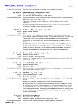 PROFESSIONAL RESUME – Mr Ian Rowell May 2015
Page No 4 of 5
Activities / Responsibilities 3 dimensional, detailed design modelling of utilities and process pipework
Mar '98 - Jul '99 Harland & Wolff S.H.I., Belfast, Northern Ireland
Position Senior Pipework Designer - Tribon
Project Drill Ship, Deep Water (new design) - GLOBAL Marine
Activities & Responsibilities 3 dimensional detailed design modelling of utilities and process pipework (and the necessary
pipe supports) within main engine room.
Production of fabrication sketches and detailed installation drawings from modelled
information.
Complete material take off and palletisation of all work content, for issue to production
departments, in line with overall project build strategy.
Jan 97 - Mar 98 AMEC Process & Energy Ltd., Wallsend, Tyne & Wear
Position Module Engineer - Pipework
Project ETAP
Activities & Responsibilities Responsible for a team of Engineers, coordinating pre-test punch out of hydrostatic test
packs. Working within strictly defined priorities, to meet dedicated schedules associated with
Nitrogen leak testing, hot oil flushing, chemical cleaning and onshore commissioning.
Coordination and monitoring construction activities associated with pipework erection &
testing.
Field inspection and punch out of utilities and process pipework systems & pipe supports.
Definition and construction of work packages for the erection of all pipework, and subsequent
issue to construction personnel, in accordance with the overall module erection program.
Resolving engineering queries from outside fabricators and production departments
Sep 96 - Jan 97 Swan Hunter (Tyneside), Wallsend, Tyne & Wear
Position Pipework Designer - AutoCAD
Project Solitaire - Pipe laying vessel (Conversion)
Activities & Responsibilities Production of pipework fabrication isometrics and system GA's from client information and
extensive site surveys.
Jan 96 - Sep 96 Harland & Wolff S.H.I., Belfast, Northern Ireland
Position Pipework Designer - Tribon
Project Schiehalion (FPSO)
Activities & Responsibilities 3 dimensional detailed design modelling of utilities and process pipework (and the necessary
pipe supports) within machinery spaces.
Nov 94 - Dec 95 NASSCO, San Diego, California, USA
Position Senior Pipework Designer - CALMA
Project Sealift New Construction
Activities & Responsibilities 3 dimensional detailed design modelling of utilities and process pipework within machinery
spaces.
Production of composite installation drawings from modelled information.
My responsibilities were increased to incorporate the management of interference checking
of modelled information, for all disciplines within the entire machinery spaces. This involved
the establishment and initialization of collision control projects, close analysis of reported
conflicts and the delegation of subsequent re-modelling work to design team members. I was
directly responsible for establishing a complete departmental operating procedure for all
collision control projects.
Jul 93 - Apr 94 Courtaulds Engineering Limited
Position Pipework Designer - AutoCAD
Project Tank House Upgrade - Courtaulds Coatings, Felling, Tyne & Wear
Activities & Responsibilities Design of utilities and process pipework to supply new paint mixing vessels.
 