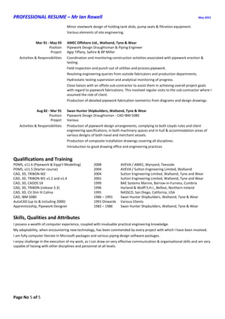 PROFESSIONAL RESUME – Mr Ian Rowell May 2015
Page No 5 of 5
Minor steelwork design of holding tank skids, pump seats & filtration equipment.
Various elements of site engineering.
Mar 91 - May 93 AMEC Offshore Ltd., Wallsend, Tyne & Wear
Position Pipework Design Draughtsman & Piping Engineer
Project Agip Tiffany, Saltire & BP Miller
Activities & Responsibilities Coordination and monitoring construction activities associated with pipework erection &
testing.
Field inspection and punch out of utilities and process pipework.
Resolving engineering queries from outside fabricators and production departments.
Hydrostatic testing supervision and analytical monitoring of progress.
Close liaison with an offsite sub-contractor to assist them in achieving overall project goals
with regard to pipework fabrications. This involved regular visits to the sub-contractor where I
assumed the role of client.
Production of detailed pipework fabrication isometrics from diagrams and design drawings.
Aug 82 - Mar 91 Swan Hunter Shipbuilders, Wallsend, Tyne & Wear
Position Pipework Design Draughtsman - CAD IBM 5080
Project Various
Activities & Responsibilities Production of pipework design arrangements, complying to both Lloyds rules and client
engineering specifications, in both machinery spaces and in hull & accommodation areas of
various designs of both naval and merchant vessels.
Production of composite installation drawings covering all disciplines.
Introduction to good drawing office and engineering practices
Qualifications and Training
PDMS, v11.6 (Pipework & Eqyp’t Modelling) 2008 AVEVA / AMEC, Wynyard, Teesside
PDMS, v11.5 (Starter course) 2004 AVEVA / Sutton Engineering Limited, Wallsend
CAD, 3D, TRIBON M2 2004 Sutton Engineering Limited, Wallsend, Tyne and Wear
CAD, 3D, TRIBON M1 v1.2 and v1.4 2001 Sutton Engineering Limited, Wallsend, Tyne and Wear
CAD, 3D, CADDS 5X 1999 BAE Systems Marine, Barrow-in-Furness, Cumbria
CAD, 3D, TRIBON (release 3.3) 1996 Harland & Wolff S.H.I., Belfast, Northern Ireland
CAD, 3D, CV Dim III Calma 1995 NASSCO, San Diego, California, USA
CAD, IBM 5080 1986 – 1991 Swan Hunter Shipbuilders, Wallsend, Tyne & Wear
AutoCAD (up to & including 2000) 1991 Onwards Various Clients
Apprenticeship, Pipework Designer 1982 – 1986 Swan Hunter Shipbuilders, Wallsend, Tyne & Wear
Skills, Qualities and Attributes
I possess a wealth of computer experience, coupled with invaluable practical engineering knowledge.
My adaptability, when encountering new technology, has been commended by every project with which I have been involved.
I am fully computer literate in Microsoft packages and various piping design software packages.
I enjoy challenge in the execution of my work, as I can draw on very effective communication & organisational skills and am very
capable of liaising with other disciplines and personnel at all levels.
 
