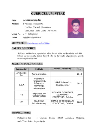 CURRICULUM VITAE
Name : JagannathJadav
Address : Nrusingha Narayan Das
Plot No – IVA 46/3 ,Bhubaneswar
Dist-Khurda , State- Odisha , Pin-751001
Mobile No : +91 9658638545
E-mail : pppjadav@gmail.com
SHOWREEL: https://vimeo.com/116569344
CAREER OBJECTIVE:
Seeking a position in an organization where I could utilize my knowledge and skills
to learn and successfully deliver that will offer me the benefits of professional growth
as well as job satisfaction.
ACADEMIC QUALIFICATIONS:
Examination Institute Board / University Year
Animation
Pro
Arena Animation 2013
B.C.A
Academy of
Management &
Information
Technology,
Bhubaneswar
Utkal University
Bhubaneswar
2010
+2
Raghunath Jew
College,Cuttack
COUNCIL OF HIGHER
SECONDARY
EDUCATION, Odisha
2007
10th N.A.C High
School,Paradeep
BOARD OF SECONDARY
EDUCATION, Odisha
2005
TECHNICAL SKILLS:
• Proficient in skills : Graphics Design, 2D/3D Animation, Modeling,
Audio/Video Editor, Layout Design
 
