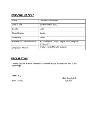 PERSONAL PROFILE:
Name Darshan Ashok Gohil
Date of birth 25th November, 1993.
Gender Male.
Marital Status Single.
Nationality Indian.
Address For Communication B-11,vireshwar Chaya , Tejpal road ,Vile parle
(e),Mum-57
Languages Known English, Hindi, Marathi, Gujarati.
DECLARATION:
I hereby declare that the information furnished above is true to the best of my
knowledge.
Date: / /
(Darshan Gohil)
Place: Mumbai. Signature
 