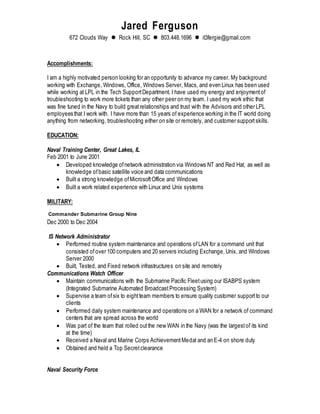 Jared Ferguson
672 Clouds Way  Rock Hill, SC  803.448.1696  it3fergie@gmail.com
Accomplishments:
I am a highly motivated person looking for an opportunity to advance my career. My background
working with Exchange, Windows, Office, Windows Server, Macs, and even Linux has been used
while working at LPL in the Tech SupportDepartment. I have used my energy and enjoymentof
troubleshooting to work more tickets than any other peer on my team. I used my work ethic that
was fine tuned in the Navy to build greatrelationships and trust with the Advisors and other LPL
employees that I work with. I have more than 15 years of experience working in the IT world doing
anything from networking, troubleshooting either on site or remotely, and customer support skills.
EDUCATION:
Naval Training Center, Great Lakes, IL
Feb 2001 to June 2001
 Developed knowledge ofnetwork administration via Windows NT and Red Hat, as well as
knowledge ofbasic satellite voice and data communications
 Built a strong knowledge ofMicrosoftOffice and Windows
 Built a work related experience with Linux and Unix systems
MILITARY:
Commander Submarine Group Nine
Dec 2000 to Dec 2004
IS Network Administrator
 Performed routine system maintenance and operations ofLAN for a command unit that
consisted ofover 100 computers and 20 servers including Exchange, Unix, and Windows
Server 2000
 Built, Tested, and Fixed network infrastructures on site and remotely
Communications Watch Officer
 Maintain communications with the Submarine Pacific Fleetusing our ISABPS system
(Integrated Submarine Automated BroadcastProcessing System)
 Supervise a team ofsix to eightteam members to ensure quality customer support to our
clients
 Performed daily system maintenance and operations on a WAN for a network of command
centers that are spread across the world
 Was part of the team that rolled outthe new WAN in the Navy (was the largestof its kind
at the time)
 Received a Naval and Marine Corps AchievementMedal and an E-4 on shore duty
 Obtained and held a Top Secretclearance
Naval Security Force
 