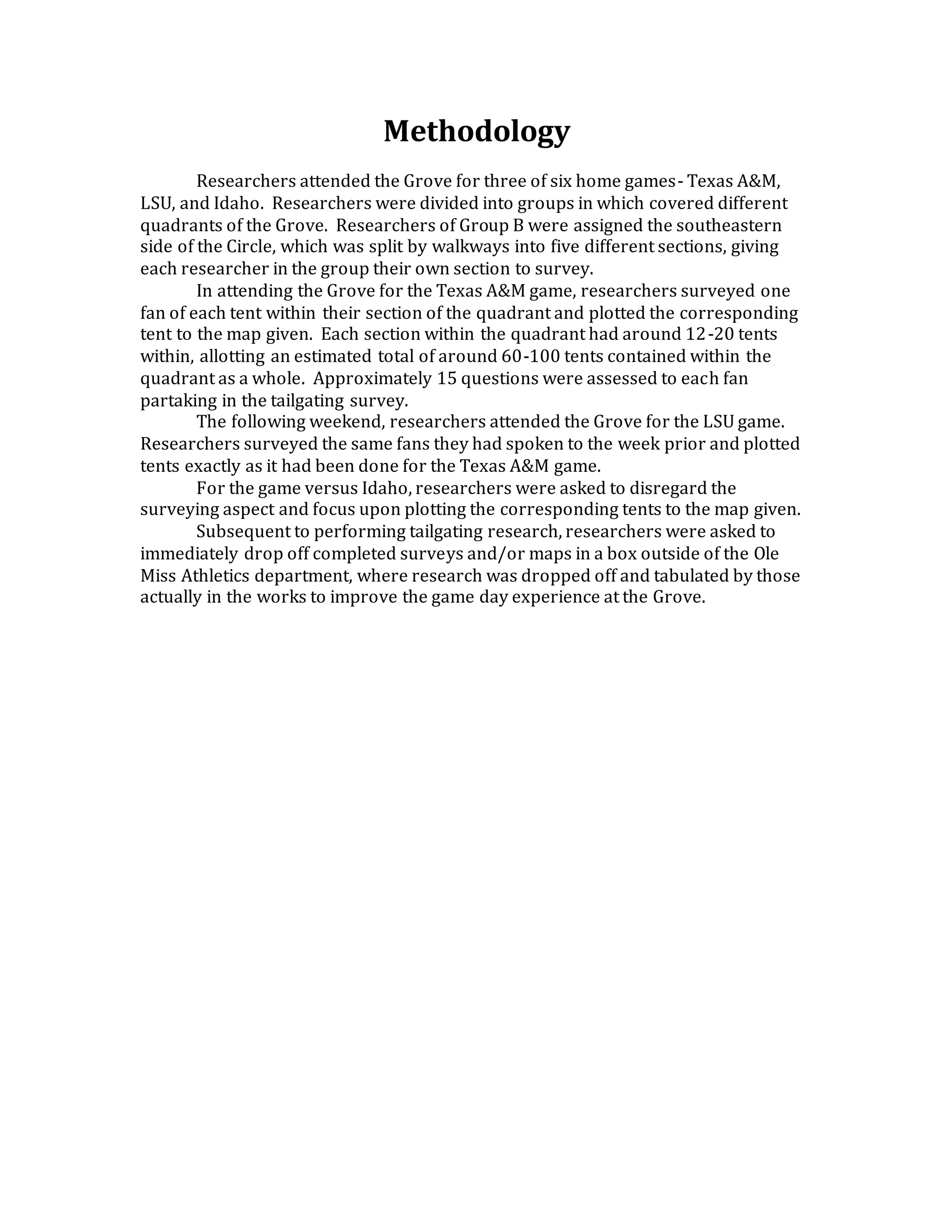 Methodology
Researchers attended the Grove for three of six home games- Texas A&M,
LSU, and Idaho. Researchers were divided into groups in which covered different
quadrants of the Grove. Researchers of Group B were assigned the southeastern
side of the Circle, which was split by walkways into five different sections, giving
each researcher in the group their own section to survey.
In attending the Grove for the Texas A&M game, researchers surveyed one
fan of each tent within their section of the quadrant and plotted the corresponding
tent to the map given. Each section within the quadrant had around 12-20 tents
within, allotting an estimated total of around 60-100 tents contained within the
quadrant as a whole. Approximately 15 questions were assessed to each fan
partaking in the tailgating survey.
The following weekend, researchers attended the Grove for the LSU game.
Researchers surveyed the same fans they had spoken to the week prior and plotted
tents exactly as it had been done for the Texas A&M game.
For the game versus Idaho, researchers were asked to disregard the
surveying aspect and focus upon plotting the corresponding tents to the map given.
Subsequent to performing tailgating research, researchers were asked to
immediately drop off completed surveys and/or maps in a box outside of the Ole
Miss Athletics department, where research was dropped off and tabulated by those
actually in the works to improve the game day experience at the Grove.
 