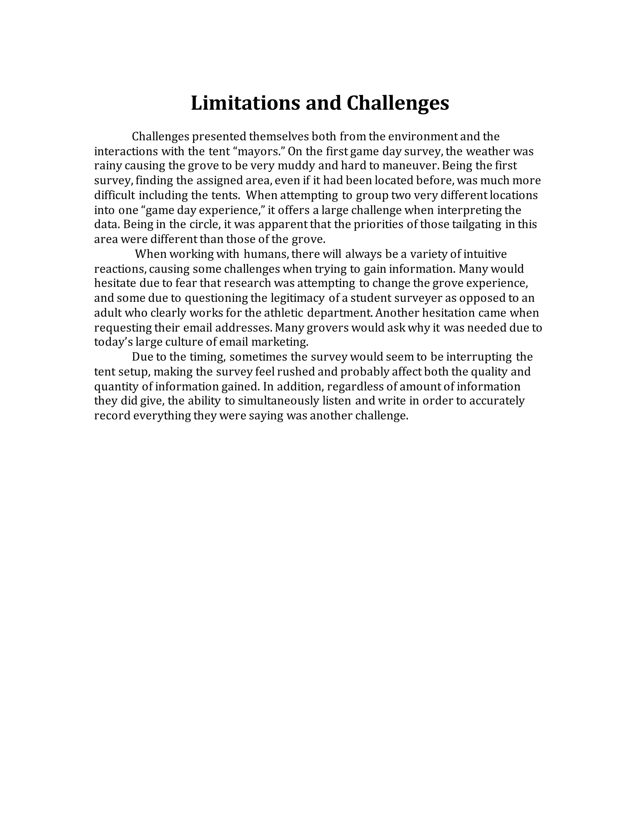 Limitations and Challenges
Challenges presented themselves both from the environment and the
interactions with the tent “mayors.” On the first game day survey, the weather was
rainy causing the grove to be very muddy and hard to maneuver. Being the first
survey, finding the assigned area, even if it had been located before, was much more
difficult including the tents. When attempting to group two very different locations
into one “game day experience,” it offers a large challenge when interpreting the
data. Being in the circle, it was apparent that the priorities of those tailgating in this
area were different than those of the grove.
When working with humans, there will always be a variety of intuitive
reactions, causing some challenges when trying to gain information. Many would
hesitate due to fear that research was attempting to change the grove experience,
and some due to questioning the legitimacy of a student surveyer as opposed to an
adult who clearly works for the athletic department. Another hesitation came when
requesting their email addresses. Many grovers would ask why it was needed due to
today’s large culture of email marketing.
Due to the timing, sometimes the survey would seem to be interrupting the
tent setup, making the survey feel rushed and probably affect both the quality and
quantity of information gained. In addition, regardless of amount of information
they did give, the ability to simultaneously listen and write in order to accurately
record everything they were saying was another challenge.
 