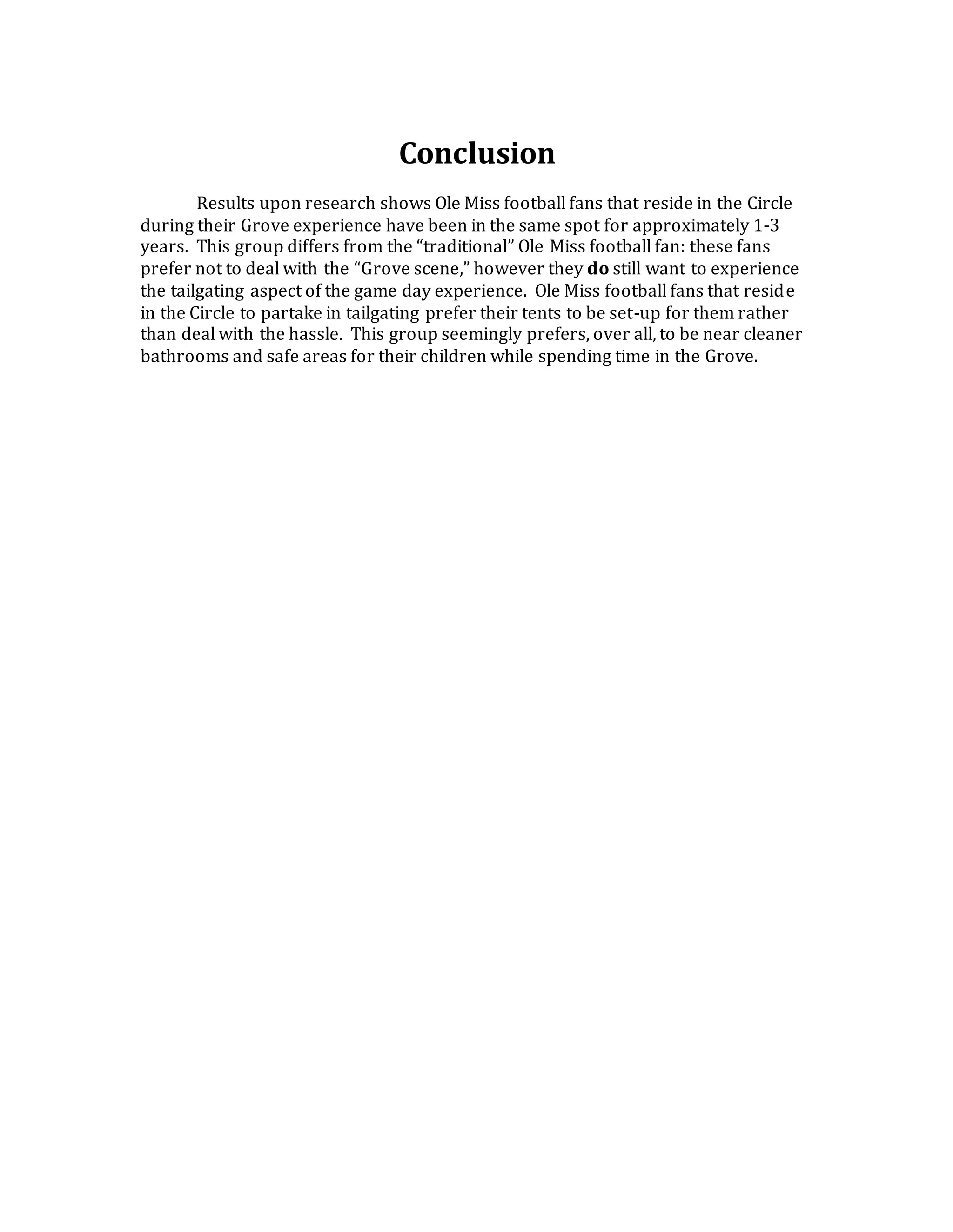 Conclusion
Results upon research shows Ole Miss football fans that reside in the Circle
during their Grove experience have been in the same spot for approximately 1-3
years. This group differs from the “traditional” Ole Miss football fan: these fans
prefer not to deal with the “Grove scene,” however they do still want to experience
the tailgating aspect of the game day experience. Ole Miss football fans that reside
in the Circle to partake in tailgating prefer their tents to be set-up for them rather
than deal with the hassle. This group seemingly prefers, over all, to be near cleaner
bathrooms and safe areas for their children while spending time in the Grove.
 
