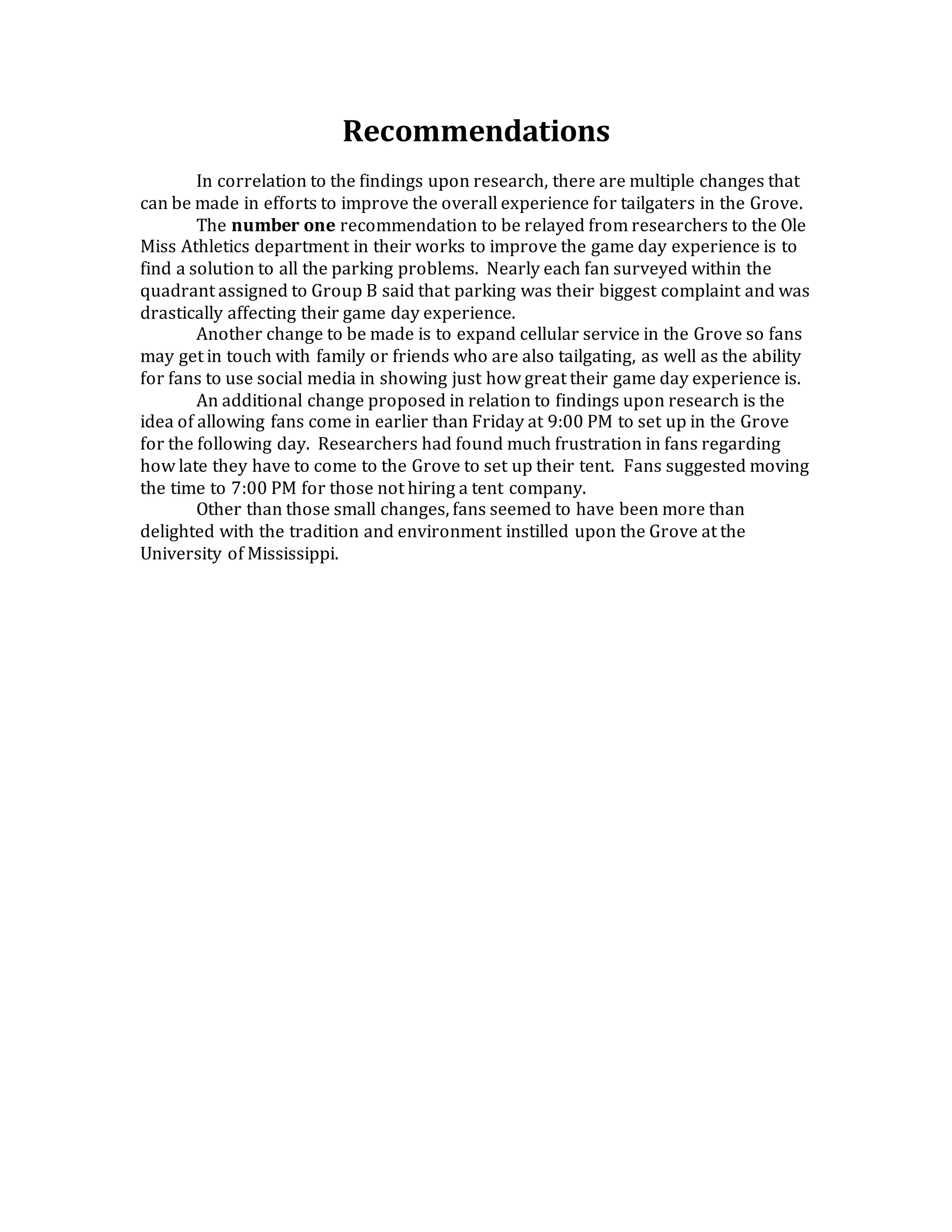 Recommendations
In correlation to the findings upon research, there are multiple changes that
can be made in efforts to improve the overall experience for tailgaters in the Grove.
The number one recommendation to be relayed from researchers to the Ole
Miss Athletics department in their works to improve the game day experience is to
find a solution to all the parking problems. Nearly each fan surveyed within the
quadrant assigned to Group B said that parking was their biggest complaint and was
drastically affecting their game day experience.
Another change to be made is to expand cellular service in the Grove so fans
may get in touch with family or friends who are also tailgating, as well as the ability
for fans to use social media in showing just how great their game day experience is.
An additional change proposed in relation to findings upon research is the
idea of allowing fans come in earlier than Friday at 9:00 PM to set up in the Grove
for the following day. Researchers had found much frustration in fans regarding
how late they have to come to the Grove to set up their tent. Fans suggested moving
the time to 7:00 PM for those not hiring a tent company.
Other than those small changes, fans seemed to have been more than
delighted with the tradition and environment instilled upon the Grove at the
University of Mississippi.
 