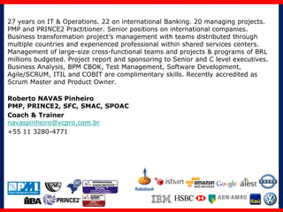 27 years on IT & Operations. 22 on international Banking. 20 managing projects.
PMP and PRINCE2 Practitioner. Senior positions on international companies.
Business transformation project’s management with teams distributed through
multiple countries and experienced professional within shared services centers.
Management of large-size cross-functional teams and projects & programs of BRL
millions budgeted. Project report and sponsoring to Senior and C level executives.
Business Analysis, BPM CBOK, Test Management, Software Development,
Agile/SCRUM, ITIL and COBIT are complimentary skills. Recently accredited as
Scrum Master and Product Owner.
Roberto NAVAS Pinheiro
PMP, PRINCE2, SFC, SMAC, SPOAC
Coach & Trainer
navaspinheiro@vcpro.com.br
+55 11 3280-4771
 