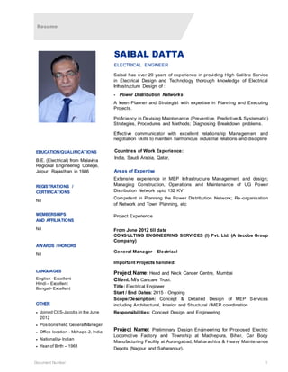 Resume
Document Number 1
SAIBAL DATTA
ELECTRICAL ENGINEER
Saibal has over 29 years of experience in providing High Calibre Service
in Electrical Design and Technology thorough knowledge of Electrical
Infrastructure Design of :
- Power Distribution Networks
A keen Planner and Strategist with expertise in Planning and Executing
Projects.
Proficiency in Devising Maintenance (Preventive, Predictive & Systematic)
Strategies, Procedures and Methods; Diagnosing Breakdown problems.
Effective communicator with excellent relationship Management and
negotiation skills to maintain harmonious industrial relations and discipline
Countries of Work Experience:
India, Saudi Arabia, Qatar,
Areas of Expertise
Extensive experience in MEP Infrastructure Management and design;
Managing Construction, Operations and Maintenance of UG Power
Distribution Network upto 132 KV.
Competent in Planning the Power Distribution Network; Re-organisation
of Network and Town Planning, etc
Project Experience
From June 2012 till date
CONSULTING ENGINEERING SERVICES (I) Pvt. Ltd. (A Jacobs Group
Company)
General Manager – Electrical
Important Projects handled:
Project Name:Head and Neck Cancer Centre, Mumbai
Client:M/s Cancare Trust.
Title: Electrical Engineer
Start / End Dates: 2015 - Ongoing
Scope/Description: Concept & Detailed Design of MEP Services
including Architectural, Interior and Structural / MEP coordination
Responsibilities: Concept Design and Engineering.
Project Name: Preliminary Design Engineering for Proposed Electric
Locomotive Factory and Township at Madhepura, Bihar, Car Body
Manufacturing Facility at Aurangabad, Maharashtra & Heavy Maintenance
Depots (Nagpur and Saharanpur).
EDUCATION/QUALIFICATIONS
B.E. (Electrical) from Malaviya
Regional Engineering College,
Jaipur, Rajasthan in 1986
REGISTRATIONS /
CERTIFICATIONS
Nil
MEMBERSHIPS
AND AFFILIATIONS
Nil
AWARDS / HONORS
Nil
LANGUAGES
English - Excellent
Hindi – Excellent
Bangali- Excellent
OTHER
 Joined CES-Jacobs in the June
2012
 Positions held: General Manager
 Office location – Mahape-2, India
 Nationality- Indian
 Year of Birth – 1961
 