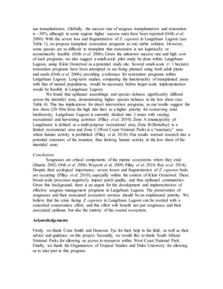 use transplantation. Globally, the success rate of seagrass transplantation and restoration
is ~30%, although in some regions higher success rates have been reported (Orth et al.
2006). With the severe loss and fragmentation of Z. capensis in Langebaan Lagoon (see
Table 1), we propose transplant restoration programs as one viable solution. However,
some species are so difficult to transplant that restoration is not logistically or
economically feasible (Orth et al. 2006). Given the unknown success rate and high cost
of such programs, we also suggest a small-scale pilot study be done within Langebaan
Lagoon, using Klein Oesterwal as a potential study site. Several small-scale (< 1 hectare)
restoration programs have been attempted or are being planned using both adult plants
and seeds (Orth et al. 2006), providing a reference for restoration programs within
Langebaan Lagoon. Long-term studies, comparing the functionality of transplanted areas
with that of natural populations, would be necessary before larger-scale implementation
would be feasible in Langebaan Lagoon.
We found that epifaunal assemblage and species richness significantly differed
across the intertidal zone, demonstrating higher species richness in the low shore (see
Table 4). This has implications for direct intervention programs, as our results suggest the
low shore (20-50m from the high tide line) as a higher priority for conserving total
biodiversity. Langebaan Lagoon is currently divided into 3 zones with varying
recreational and harvesting activities (Pillay et al. 2010). Zone A (municipality of
Langebaan) is defined as a multi-purpose recreational area, Zone B (Bottelray) is a
limited recreational area and Zone C (West Coast National Park) is a “sanctuary” area
where human activity is prohibited (Pillay et al. 2010). Our results warrant research into a
potential extension of the zonation, thus limiting human activity in the low shore of the
intertidal zone.
Conclusions
Seagrasses are critical components of the marine ecosystems where they exist
(Duarte 2002; Orth et al. 2006; Waycott et al. 2009; Pillay et al. 2010; Ray et al. 2014).
Despite their ecological importance, severe losses and fragmentation of Z. capensis beds
are occurring (Pillay et al. 2010), especially within the context of Klein Oesterwal. These
broad-scale processes negatively impact patch quality, and thus epifaunal communities.
Given this background, there is an urgent for the development and implementation of
effective seagrass management programs in Langebaan Lagoon. The preservation of
seagrasses and their associated ecosystem services should be an emphasized priority. We
believe that the crisis facing Z. capensis in Langebaan Lagoon can be averted with a
concerted conservation effort, and this effort will benefit not just seagrasses and their
associated epifauna but also the entirety of the coastal ecosystem.
Acknowledgements
Firstly, we thank Ceini Smith and Donovan Tye for their help in the field, as well as their
advice and guidance on this project. Secondly, we would like to thank South African
National Parks for allowing us access to resources within West Coast National Park.
Finally, we thank the Organization of Tropical Studies and Duke University for allowing
us to take part in this program.
 