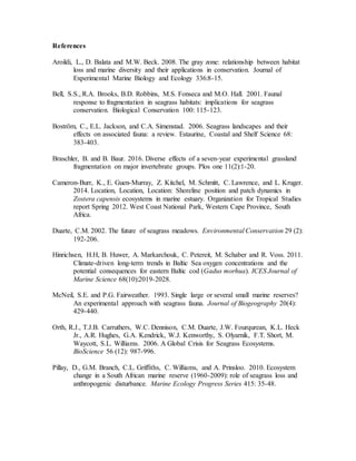 References
Aroildi, L., D. Balata and M.W. Beck. 2008. The gray zone: relationship between habitat
loss and marine diversity and their applications in conservation. Journal of
Experimental Marine Biology and Ecology 336:8-15.
Bell, S.S., R.A. Brooks, B.D. Robbins, M.S. Fonseca and M.O. Hall. 2001. Faunal
response to fragmentation in seagrass habitats: implications for seagrass
conservation. Biological Conservation 100: 115-123.
Boström, C., E.L. Jackson, and C.A. Simenstad. 2006. Seagrass landscapes and their
effects on associated fauna: a review. Estaurine, Coastal and Shelf Science 68:
383-403.
Braschler, B. and B. Baur. 2016. Diverse effects of a seven-year experimental grassland
fragmentation on major invertebrate groups. Plos one 11(2):1-20.
Cameron-Burr, K., E. Guen-Murray, Z. Kitchel, M. Schmitt, C. Lawrence, and L. Kruger.
2014. Location, Location, Location: Shoreline position and patch dynamics in
Zostera capensis ecosystems in marine estuary. Organization for Tropical Studies
report Spring 2012. West Coast National Park, Western Cape Province, South
Africa.
Duarte, C.M. 2002. The future of seagrass meadows. Environmental Conservation 29 (2):
192-206.
Hinrichsen, H.H, B. Huwer, A. Markarchouk, C. Petereit, M. Schaber and R. Voss. 2011.
Climate-driven long-term trends in Baltic Sea oxygen concentrations and the
potential consequences for eastern Baltic cod (Gadus morhua). ICES Journal of
Marine Science 68(10):2019-2028.
McNeil, S.E. and P.G. Fairweather. 1993. Single large or several small marine reserves?
An experimental approach with seagrass fauna. Journal of Biogeography 20(4):
429-440.
Orth, R.J., T.J.B. Carruthers, W.C. Dennison, C.M. Duarte, J.W. Fourqurean, K.L. Heck
Jr., A.R. Hughes, G.A. Kendrick, W.J. Kenworthy, S. Olyarnik, F.T. Short, M.
Waycott, S.L. Williams. 2006. A Global Crisis for Seagrass Ecosystems.
BioScience 56 (12): 987-996.
Pillay, D., G.M. Branch, C.L. Griffiths, C. Williams, and A. Prinsloo. 2010. Ecosystem
change in a South African marine reserve (1960-2009): role of seagrass loss and
anthropogenic disturbance. Marine Ecology Progress Series 415: 35-48.
 