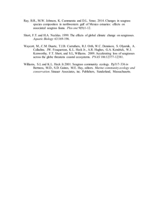 Ray, B.R., M.W. Johnson, K. Cammarata and D.L. Smee. 2014. Changes in seagrass
species composition in northwestern gulf of Mexico estuaries: effects on
associated seagrass fauna. Plos one 9(9):1-12.
Short, F.T. and H.A. Neckles. 1999. The effects of global climate change on seagrasses.
Aquatic Biology 63:169-196.
Waycott, M., C.M. Duarte, T.J.B. Carruthers, R.J. Orth, W.C. Dennison, S. Olyarnik, A.
Calladine, JW. Fouquerean, K.L. Heck Jr., A.R. Hughes, G.A. Kendrick, W.J.
Kenworthy, F.T. Short, and S.L, Williams. 2009. Accelerating loss of seagrasses
across the globe threatens coastal ecosystems. PNAS 106:12377-12381.
Williams, S.L and K.L. Heck Jr.2001. Seagrass community ecology. Pp317-336 in
Bertness, M.D., S.D. Gaines, M.E. Hay, editors. Marine community ecology and
conservation. Sinauer Associates, inc. Publishers, Sunderland, Massachusetts.
 