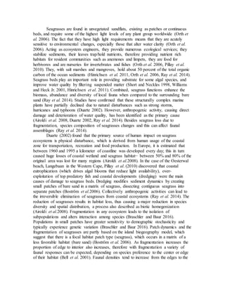 Seagrasses are found in unvegetated sandflats, existing as patches or continuous
beds, and require some of the highest light levels of any plant group worldwide (Orth et
al. 2006). The fact that they have high light requirements means that they are acutely
sensitive to environmental changes, especially those that alter water clarity (Orth et al.
2006). Acting as ecosystem engineers, they provide numerous ecological services; they
stabilize sediments, their leaves trap/hold nutrients, therefore providing nutrient rich
habitats for resident communities such as anemones and limpets, they are food for
herbivores and are nurseries for invertebrates and fishes (Orth et al. 2006, Pillay et al.
2010). They, with salt marshes and mangroves, hold about 50 percent of the total organic
carbon of the ocean sediments (Hinrichsen et al. 2011, Orth et al. 2006, Ray et al. 2014).
Seagrass beds play an important role in providing substrate for some algal species, and
improve water quality by filtering suspended matter (Short and Neckles 1998, Williams
and Heck Jr. 2001, Hinrichsen et al. 2011). Combined, seagrass functions enhance the
biomass, abundance and diversity of local fauna when compared to the surrounding bare
sand (Ray et al. 2014). Studies have confirmed that these structurally complex marine
plants have partially declined due to natural disturbances such as strong storms,
hurricanes and typhoons (Duarte 2002). However, anthropogenic activity, causing direct
damage and deterioration of water quality, has been identified as the primary cause
(Airoldi et al. 2008, Duarte 2002, Ray et al. 2014). Besides seagrass loss due to
fragmentation, species composition of seagrasses changes and this can affect faunal
assemblages (Ray et al. 2014).
Duarte (2002) found that the primary source of human impact on seagrass
ecosystems is physical disturbance, which is derived from human usage of the coastal
zone for transportation, recreation and food production. In Europe, it is estimated that
between 1960 and 1995 a kilometer of coastline was developed every day; this in turn
caused huge losses of coastal wetland and seagrass habitat− between 50% and 80% of the
original area was lost for many regions (Airoldi et al.2008). In the case of the Oesterwal
beach, Langebaan in the Western Cape, Pillay et al. (2010) discovered that coastal
eutrophication (which drives algal blooms that reduce light availability), over-
exploitation of top predatory fish and coastal developments (dredging) were the main
causes of damage to seagrass beds. Dredging modifies sediment dynamics by creating
small patches of bare sand in a matrix of seagrass, dissecting contiguous seagrass into
separate patches (Boström et al.2006). Collectively anthropogenic activities can lead to
the irreversible elimination of seagrasses from coastal ecosystems (Ray et al. 2014). The
reduction of seagrasses results in habitat loss, thus causing a major reduction in species
diversity and spatial distribution, a process also described as biotic homogenization
(Airoldi et al.2008). Fragmentation in any ecosystem leads to the isolation of
subpopulations and alters interaction among species (Braschler and Baur 2016).
Populations in small patches have greater sensitivity to demographic stochasticity and
typically experience genetic variation (Braschler and Baur 2016). Patch dynamics and the
fragmentation of seagrasses are partly based on the island biogeography model, which
suggest that there is a focal habitat patch type (seagrass), which occurs in a matrix of a
less favorable habitat (bare sand) (Boström et al. 2006). As fragmentation increases the
proportion of edge to interior also increases, therefore with fragmentation a variety of
faunal responses can be expected, depending on species preference to the center or edge
of their habitat (Bell et al. 2001). Faunal densities tend to increase from the edges to the
 
