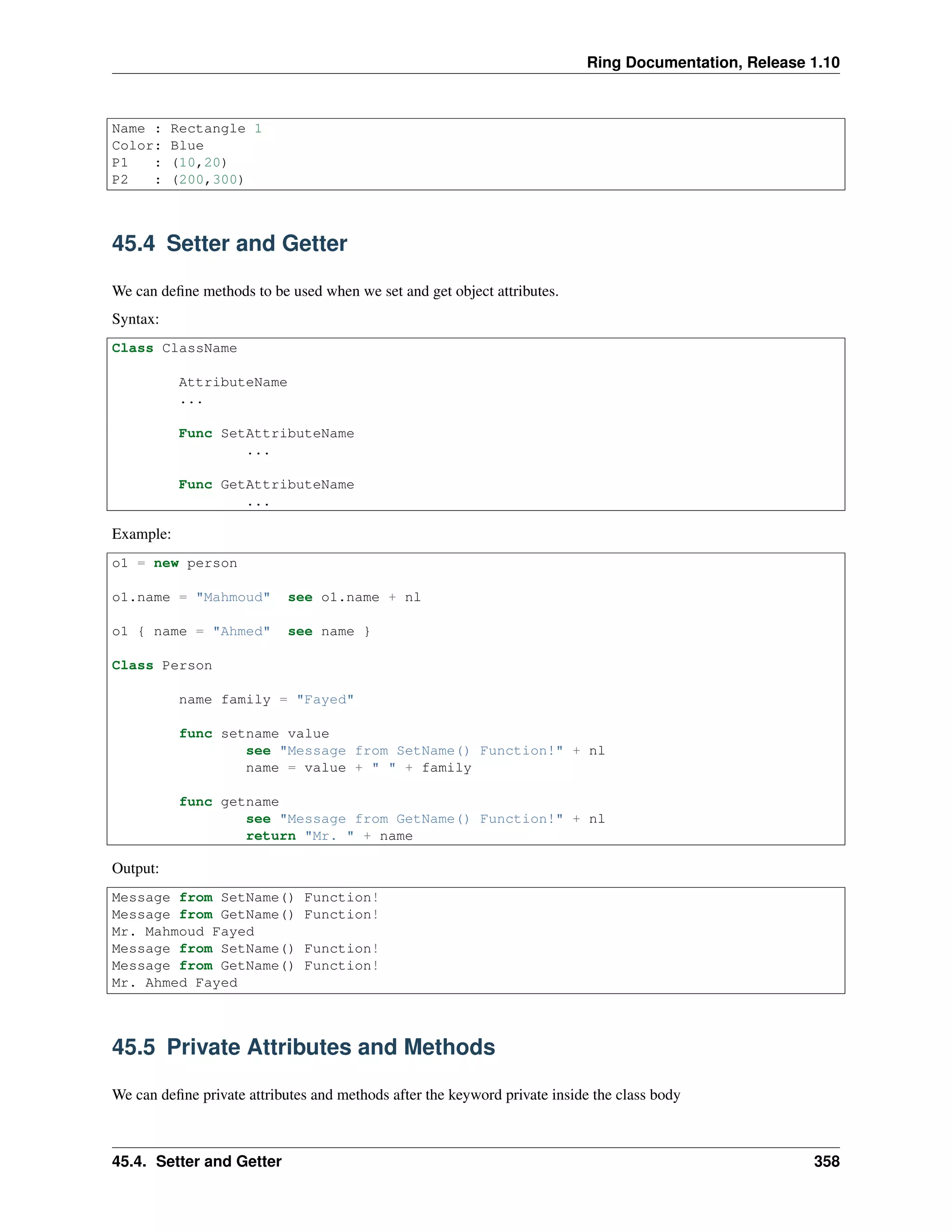 Ring Documentation, Release 1.10
Name : Rectangle 1
Color: Blue
P1 : (10,20)
P2 : (200,300)
45.4 Setter and Getter
We can deﬁne methods to be used when we set and get object attributes.
Syntax:
Class ClassName
AttributeName
...
Func SetAttributeName
...
Func GetAttributeName
...
Example:
o1 = new person
o1.name = "Mahmoud" see o1.name + nl
o1 { name = "Ahmed" see name }
Class Person
name family = "Fayed"
func setname value
see "Message from SetName() Function!" + nl
name = value + " " + family
func getname
see "Message from GetName() Function!" + nl
return "Mr. " + name
Output:
Message from SetName() Function!
Message from GetName() Function!
Mr. Mahmoud Fayed
Message from SetName() Function!
Message from GetName() Function!
Mr. Ahmed Fayed
45.5 Private Attributes and Methods
We can deﬁne private attributes and methods after the keyword private inside the class body
45.4. Setter and Getter 358
 