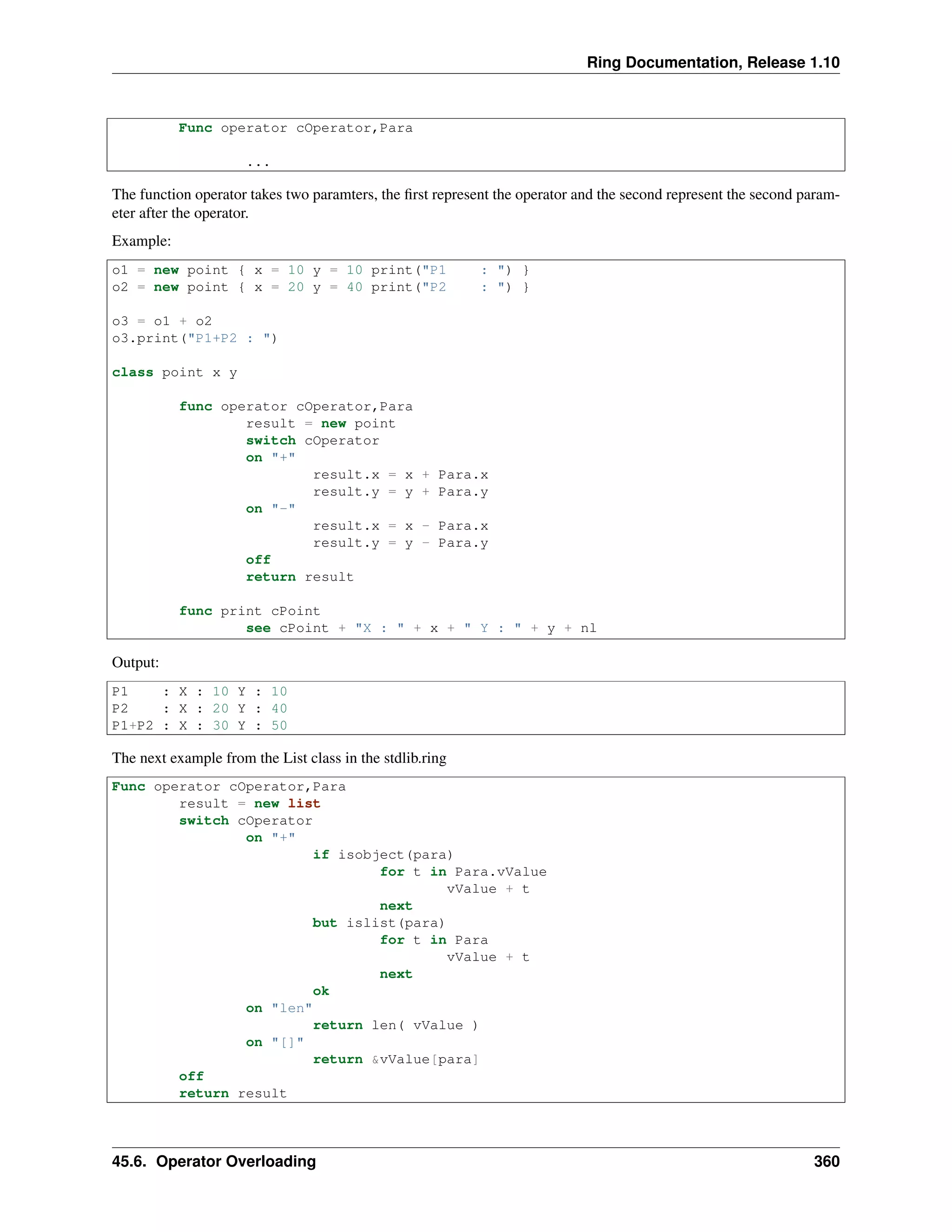 Ring Documentation, Release 1.10
Func operator cOperator,Para
...
The function operator takes two paramters, the ﬁrst represent the operator and the second represent the second param-
eter after the operator.
Example:
o1 = new point { x = 10 y = 10 print("P1 : ") }
o2 = new point { x = 20 y = 40 print("P2 : ") }
o3 = o1 + o2
o3.print("P1+P2 : ")
class point x y
func operator cOperator,Para
result = new point
switch cOperator
on "+"
result.x = x + Para.x
result.y = y + Para.y
on "-"
result.x = x - Para.x
result.y = y - Para.y
off
return result
func print cPoint
see cPoint + "X : " + x + " Y : " + y + nl
Output:
P1 : X : 10 Y : 10
P2 : X : 20 Y : 40
P1+P2 : X : 30 Y : 50
The next example from the List class in the stdlib.ring
Func operator cOperator,Para
result = new list
switch cOperator
on "+"
if isobject(para)
for t in Para.vValue
vValue + t
next
but islist(para)
for t in Para
vValue + t
next
ok
on "len"
return len( vValue )
on "[]"
return &vValue[para]
off
return result
45.6. Operator Overloading 360
 