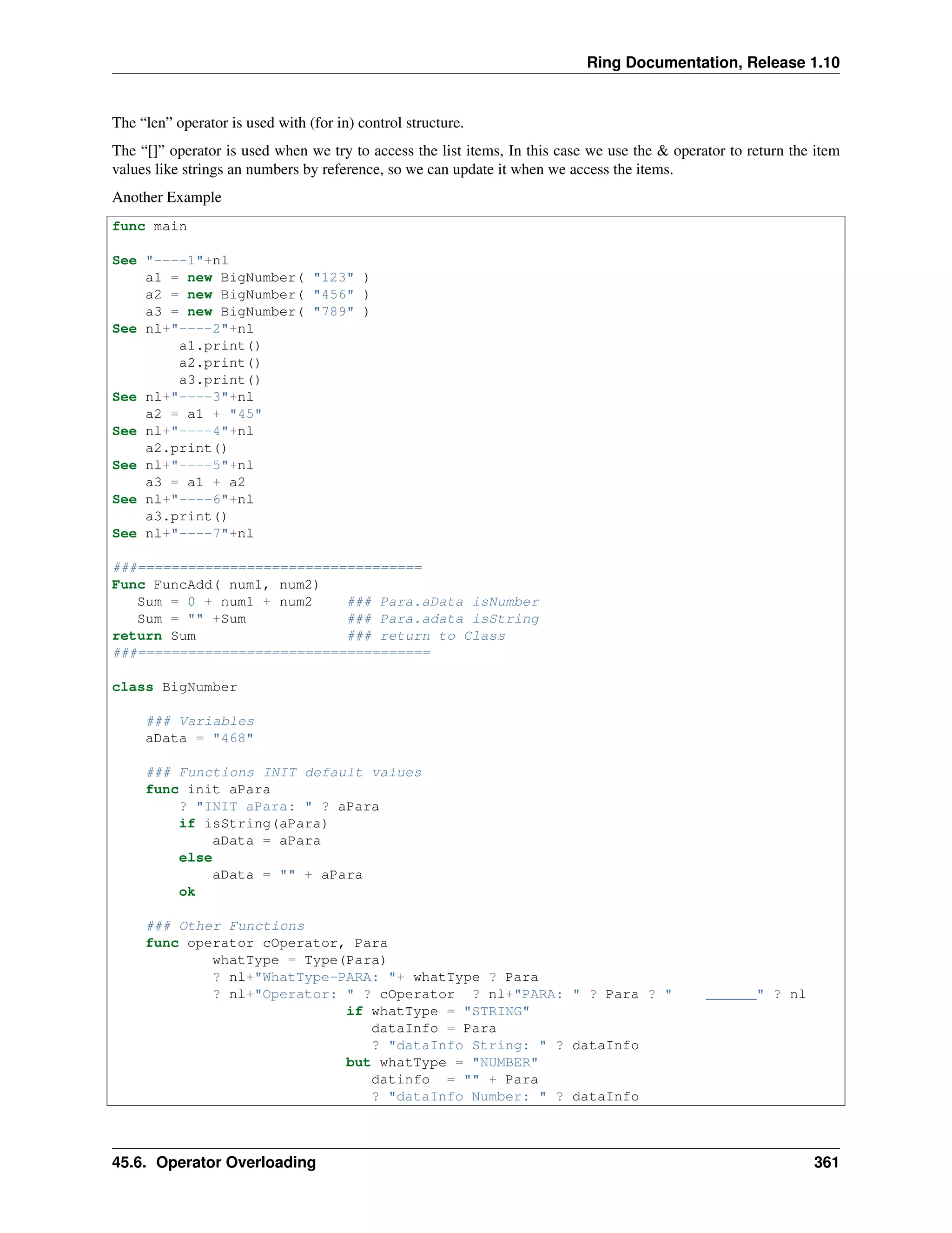 Ring Documentation, Release 1.10
The “len” operator is used with (for in) control structure.
The “[]” operator is used when we try to access the list items, In this case we use the & operator to return the item
values like strings an numbers by reference, so we can update it when we access the items.
Another Example
func main
See "----1"+nl
a1 = new BigNumber( "123" )
a2 = new BigNumber( "456" )
a3 = new BigNumber( "789" )
See nl+"----2"+nl
a1.print()
a2.print()
a3.print()
See nl+"----3"+nl
a2 = a1 + "45"
See nl+"----4"+nl
a2.print()
See nl+"----5"+nl
a3 = a1 + a2
See nl+"----6"+nl
a3.print()
See nl+"----7"+nl
###==================================
Func FuncAdd( num1, num2)
Sum = 0 + num1 + num2 ### Para.aData isNumber
Sum = "" +Sum ### Para.adata isString
return Sum ### return to Class
###===================================
class BigNumber
### Variables
aData = "468"
### Functions INIT default values
func init aPara
? "INIT aPara: " ? aPara
if isString(aPara)
aData = aPara
else
aData = "" + aPara
ok
### Other Functions
func operator cOperator, Para
whatType = Type(Para)
? nl+"WhatType-PARA: "+ whatType ? Para
? nl+"Operator: " ? cOperator ? nl+"PARA: " ? Para ? " ______" ? nl
if whatType = "STRING"
dataInfo = Para
? "dataInfo String: " ? dataInfo
but whatType = "NUMBER"
datinfo = "" + Para
? "dataInfo Number: " ? dataInfo
45.6. Operator Overloading 361
 