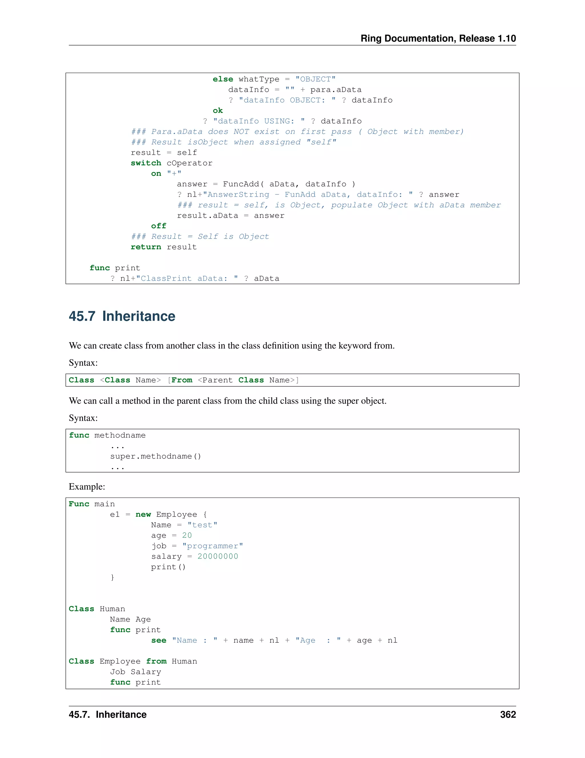 Ring Documentation, Release 1.10
else whatType = "OBJECT"
dataInfo = "" + para.aData
? "dataInfo OBJECT: " ? dataInfo
ok
? "dataInfo USING: " ? dataInfo
### Para.aData does NOT exist on first pass ( Object with member)
### Result isObject when assigned "self"
result = self
switch cOperator
on "+"
answer = FuncAdd( aData, dataInfo )
? nl+"AnswerString - FunAdd aData, dataInfo: " ? answer
### result = self, is Object, populate Object with aData member
result.aData = answer
off
### Result = Self is Object
return result
func print
? nl+"ClassPrint aData: " ? aData
45.7 Inheritance
We can create class from another class in the class deﬁnition using the keyword from.
Syntax:
Class <Class Name> [From <Parent Class Name>]
We can call a method in the parent class from the child class using the super object.
Syntax:
func methodname
...
super.methodname()
...
Example:
Func main
e1 = new Employee {
Name = "test"
age = 20
job = "programmer"
salary = 20000000
print()
}
Class Human
Name Age
func print
see "Name : " + name + nl + "Age : " + age + nl
Class Employee from Human
Job Salary
func print
45.7. Inheritance 362
 