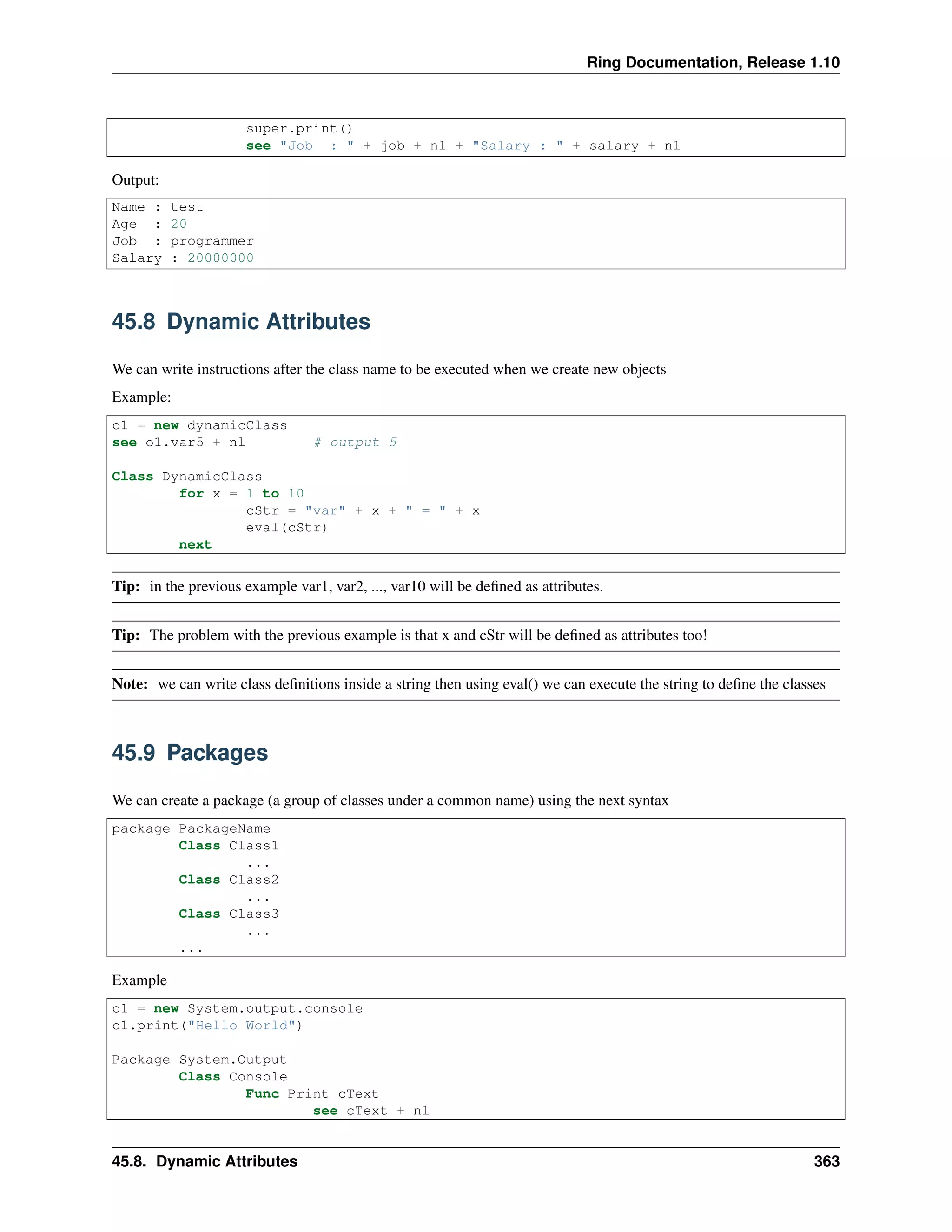 Ring Documentation, Release 1.10
super.print()
see "Job : " + job + nl + "Salary : " + salary + nl
Output:
Name : test
Age : 20
Job : programmer
Salary : 20000000
45.8 Dynamic Attributes
We can write instructions after the class name to be executed when we create new objects
Example:
o1 = new dynamicClass
see o1.var5 + nl # output 5
Class DynamicClass
for x = 1 to 10
cStr = "var" + x + " = " + x
eval(cStr)
next
Tip: in the previous example var1, var2, ..., var10 will be deﬁned as attributes.
Tip: The problem with the previous example is that x and cStr will be deﬁned as attributes too!
Note: we can write class deﬁnitions inside a string then using eval() we can execute the string to deﬁne the classes
45.9 Packages
We can create a package (a group of classes under a common name) using the next syntax
package PackageName
Class Class1
...
Class Class2
...
Class Class3
...
...
Example
o1 = new System.output.console
o1.print("Hello World")
Package System.Output
Class Console
Func Print cText
see cText + nl
45.8. Dynamic Attributes 363
 