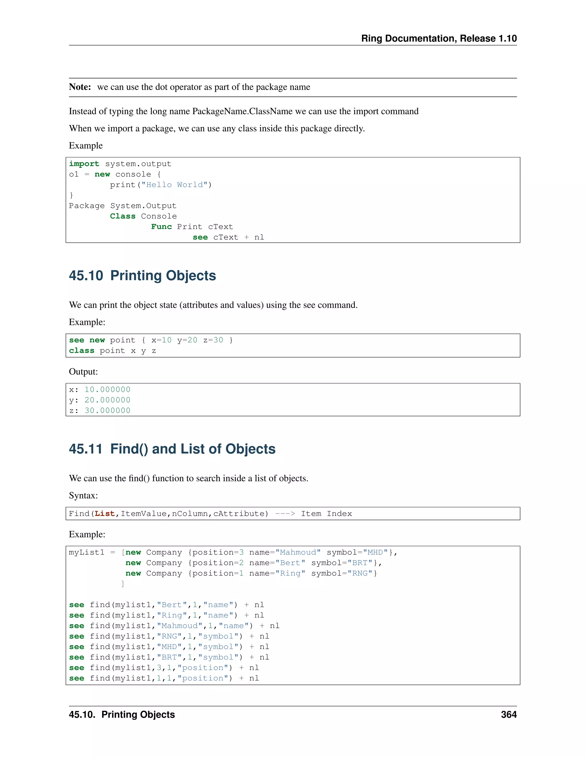 Ring Documentation, Release 1.10
Note: we can use the dot operator as part of the package name
Instead of typing the long name PackageName.ClassName we can use the import command
When we import a package, we can use any class inside this package directly.
Example
import system.output
o1 = new console {
print("Hello World")
}
Package System.Output
Class Console
Func Print cText
see cText + nl
45.10 Printing Objects
We can print the object state (attributes and values) using the see command.
Example:
see new point { x=10 y=20 z=30 }
class point x y z
Output:
x: 10.000000
y: 20.000000
z: 30.000000
45.11 Find() and List of Objects
We can use the ﬁnd() function to search inside a list of objects.
Syntax:
Find(List,ItemValue,nColumn,cAttribute) ---> Item Index
Example:
myList1 = [new Company {position=3 name="Mahmoud" symbol="MHD"},
new Company {position=2 name="Bert" symbol="BRT"},
new Company {position=1 name="Ring" symbol="RNG"}
]
see find(mylist1,"Bert",1,"name") + nl
see find(mylist1,"Ring",1,"name") + nl
see find(mylist1,"Mahmoud",1,"name") + nl
see find(mylist1,"RNG",1,"symbol") + nl
see find(mylist1,"MHD",1,"symbol") + nl
see find(mylist1,"BRT",1,"symbol") + nl
see find(mylist1,3,1,"position") + nl
see find(mylist1,1,1,"position") + nl
45.10. Printing Objects 364
 