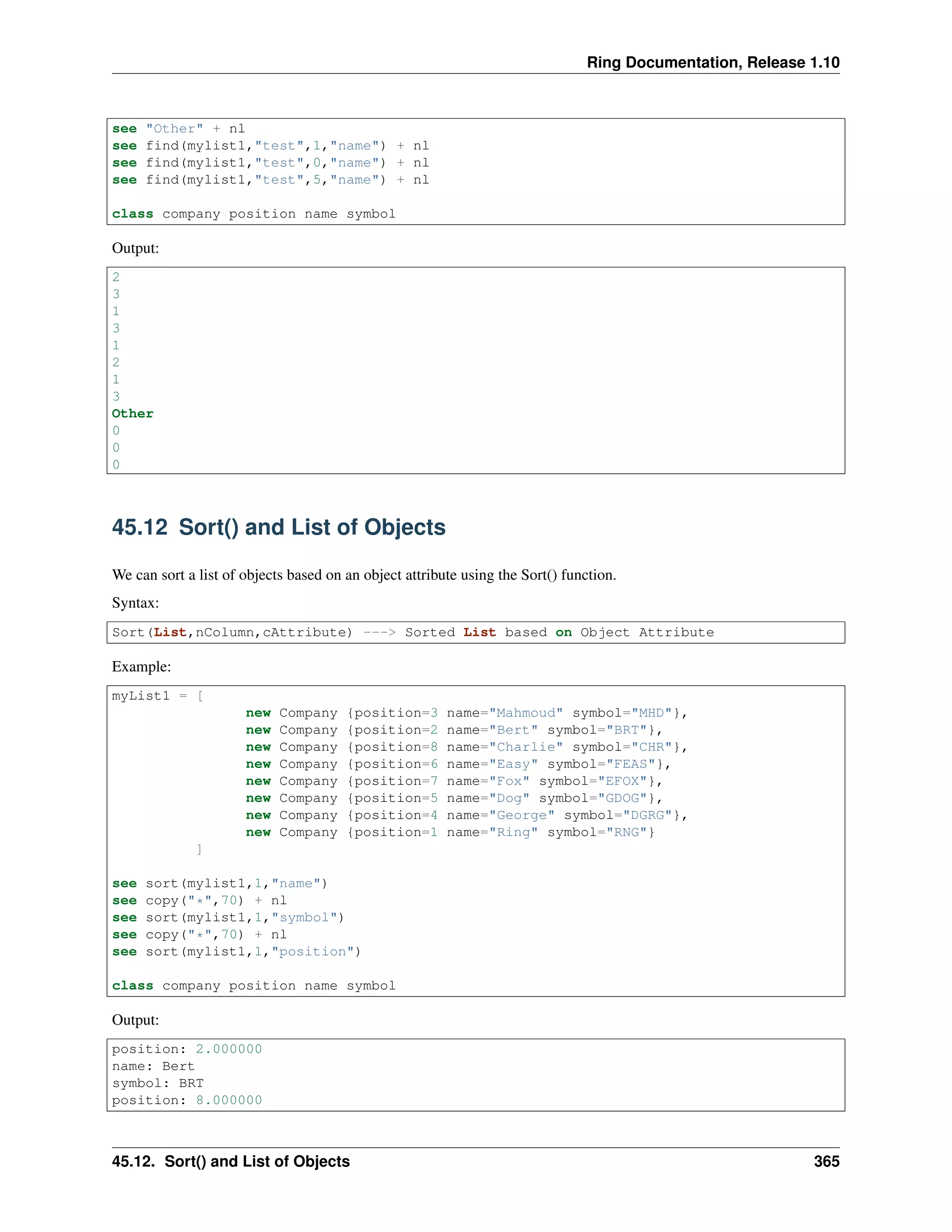 Ring Documentation, Release 1.10
see "Other" + nl
see find(mylist1,"test",1,"name") + nl
see find(mylist1,"test",0,"name") + nl
see find(mylist1,"test",5,"name") + nl
class company position name symbol
Output:
2
3
1
3
1
2
1
3
Other
0
0
0
45.12 Sort() and List of Objects
We can sort a list of objects based on an object attribute using the Sort() function.
Syntax:
Sort(List,nColumn,cAttribute) ---> Sorted List based on Object Attribute
Example:
myList1 = [
new Company {position=3 name="Mahmoud" symbol="MHD"},
new Company {position=2 name="Bert" symbol="BRT"},
new Company {position=8 name="Charlie" symbol="CHR"},
new Company {position=6 name="Easy" symbol="FEAS"},
new Company {position=7 name="Fox" symbol="EFOX"},
new Company {position=5 name="Dog" symbol="GDOG"},
new Company {position=4 name="George" symbol="DGRG"},
new Company {position=1 name="Ring" symbol="RNG"}
]
see sort(mylist1,1,"name")
see copy("*",70) + nl
see sort(mylist1,1,"symbol")
see copy("*",70) + nl
see sort(mylist1,1,"position")
class company position name symbol
Output:
position: 2.000000
name: Bert
symbol: BRT
position: 8.000000
45.12. Sort() and List of Objects 365
 