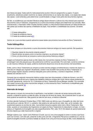 dos líderes da igreja. Cada carta foi meticulosamente escrita à tinta em pergaminho ou papiro. E assim, 
atualmente, estudiosos podem examinar as cópias sobreviventes (e as cópias das cópias, e as cópias das cópias 
das cópias—você entendeu) para determinar a autenticidade e chegar muito perto dos documentos originais. 
De fato, os acadêmicos que estudam literatura antiga desenvolveram a ciência da crítica textual para examinar 
documentos como A Odisseia, comparando-os a outros documentos antigos para determinar sua precisão. Mais 
recentemente, o historiador militar Charles Sanders ampliou a crítica textual desenvolvendo um teste dividido em 
três partes que analisa não apenas a fidelidade da cópia, mas também a credibilidade dos autores. Os testes 
são: 
1. O teste bibliográfico 
2. O teste da evidência interna 
3. O teste da evidência externa[7] 
Vamos ver o que acontece quando aplicamos esses testes aos primeiros manuscritos do Novo Testamento. 
Teste bibliográfico 
Este teste compara um documento a outros documentos históricos antigos do mesmo período. Ele questiona: 
Quantas cópias do documento original existem? 
Quanto tempo se passou entre os escritos originais e as primeiras cópias? 
Como um documento se compara a outros documentos históricos antigos? 
Imagine se tivéssemos apenas duas ou três cópias dos manuscritos originais do Novo Testamento. A 
amostragem seria tão pequena que não poderíamos confirmar sua precisão. Por outro lado, se temos centenas 
ou até mesmos milhares de cópias, podemos facilmente disseminar erros de documentos mal transmitidos. 
Então, como o Novo Testamento se compara a outros escritos antigos considerando-se o número de cópias e o 
intervalo em relação aos originais? Atualmente, existem mais de 5000 manuscritos do Novo Testamento no 
idioma grego original. Quando contamos traduções para outros idiomas, o número é espantoso: 24.000 — 
datadas dos séculos II a IV. 
Compare isso ao segundo manuscrito histórico antigo mais bem documentado, a Ilíada de Homero, com 643 
cópias.[8] E lembre-se de que a maioria dos trabalhos históricos antigos têm muito menos cópias existentes do 
que esse (geralmente, menos de 10). O estudioso do Novo Testamento Bruce Metzger ressalta, “Em contraste 
com esses números [de outros manuscritos antigos], a crítica textual do Novo Testamento é atrapalhada pela 
integridade do material”.[9] 
Intervalo de tempo 
Não apenas o número de manuscritos é significativo, mas também o intervalo de tempo transcorrido entre 
quando o original foi escrito e a data da cópia. Ao longo de mil anos de cópias, não é possível dizer no quê um 
texto poderia se transformar. Mas quando se trata de cem anos, a história é diferente. 
O crítico alemão Ferdinand Christian Baur (1792–1860) certa vez afirmou que o Evangelho de João não havia 
sido escrito por volta de 160 d.C. e, portanto, não poderia ter sido escrito por João. Isso, se for verdade, não 
questionaria apenas os escritos de João, mas também lançaria suspeita sobre todo o Novo Testamento. Mas 
então, quando um esconderijo dos fragmentos em papiro do Novo Testamento foi descoberto no Egito, no meio 
estava um fragmento do Evangelho de João (especificamente, P52: João 18:31-33) datado de aproximadamente 
25 anos depois que João havia escrito o original. 
Metzger explicou que, “assim como Robinson Crusoé, que viu uma única pegada na areia e concluiu que havia 
outro ser humano, com dois pés, presente na ilha junto com ele, o fragmento P52 prova a existência e o uso do 
Quarto Evangelho durante a primeira metade do século II em uma província ao longo do Nilo, muito afastada do 
 