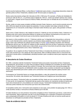 local de escrita tradicional (Éfeso, na Ásia Menor).”[10]Achado após achado, a arqueologia desvendou cópias de 
grandes partes do Novo Testamento, datadas de até 150 anos após os originais.[11] 
Muitos outros documentos antigos têm intervalos de 400 a 1400 anos. Por exemplo, a Poética de Aristóteles foi 
escrita por volta de 343 a.C., e a primeira cópia é datada de 1100 d.C., sendo que existem apenas cinco cópias. 
E, ainda assim, ninguém sai em busca do histórico Platão, afirmando que na verdade ele era um bombeiro, e não 
um filósofo. 
De fato, existe um corpo quase completo da Bíblia chamado Codex Vaticanus, que foi escrito somente cerca de 
250 a 300 anos depois da escrita original dos apóstolos. O corpo completo mais antigo conhecido do Novo 
Testamento em um manuscrito uncial antigo é chamado Codex Sinaiticus que, agora, está guardado no Museu 
Britânico. 
Assim como o Codex Vaticanus, ele é datado do século IV. Voltando ao início da história cristã, o Vaticanus e o 
Sinaiticus são como outros manuscritos bíblicos no sentido em que diferem minimamente um do outro e nos 
oferecem uma imagem muito boa do que os documentos originais devem ter dito. 
Até mesmo o crítico acadêmico John A. T. Robinson admitiu que “a integridade dos manuscritos e, acima de 
tudo, o curto intervalo entre a escrita original e as primeiras cópias existentes, tornam o Novo Testamento de 
longe o texto mais certificado de qualquer escrito antigo no mundo.”[12]O professor de Direito John Warwick 
Montgomery afirmou que “ser cético em relação ao texto resultante dos livros do Novo Testamento é permitir que 
toda a antiguidade clássica deslize para a obscuridade, já que nenhum documento do período antigo é tão bem 
confirmado bibliograficamente como o Novo Testamento.”[13] 
A questão é: Se os registros do Novo Testamento foram feitos e circulados tão próximos aos eventos reais, é 
muito mais provável que o seu retrato de Jesus seja preciso. Mas a evidência externa não é a única forma de 
responder à dúvida sobre a confiabilidade; estudiosos também usam a evidência interna para responder a essa 
pergunta. 
A descoberta do Codex Sinaiticus 
Em 1844, o estudioso alemão Constantine Tischendorf estava procurando manuscritos do Novo Testamento. 
Acidentalmente, ele percebeu um cesto cheio de páginas velhas na biblioteca do monastério de Santa Catarina, 
no Monte Sinai. O estudioso alemão ficou eufórico e chocado. Ele nunca havia visto manuscritos gregos tão 
antigos. Tischendorf perguntou ao bibliotecário sobre os papéis e ficou surpreso ao descobrir que as páginas 
haviam sido descartadas para serem usadas como combustível. Dois cestos daqueles papéis já haviam sido 
queimados! 
O entusiasmo de Tischendorf deixou os monges desconfiados, e eles não quiseram lhe mostrar outros 
manuscritos. No entanto, eles deixaram que Tischendorf levasse as 43 páginas que havia descoberto. 
Quinze anos depois, Tischendorf voltou ao monastério de Sinai, desta vez com a ajuda do Czar russo Alexandre 
II. Uma vez lá, um monge levou Tischendorf até seu quarto e lhe mostrou um manuscrito envolto em tecido que 
havia sido armazenado em uma prateleira com xícaras e louças. Tischendorf imediatamente reconheceu as 
valorosas partes restantes dos manuscritos que havia visto anteriormente. 
O monastério aceitou dar o manuscrito como presente ao czar russo, como protetor da igreja grega. Em 1933, a 
União Soviética vendeu o manuscrito ao Museu Britânico por £100.000. 
O Codex Sinaiticus é um dos primeiros manuscritos completos do Novo Testamento que temos, e está entre os 
mais importantes. Alguns especulam que ele é uma das 50 Bíblias que o imperador Constantino encomendou 
para a preparação de Eusébio no início do século IV. O Codex Sinaiticus tem sido um enorme auxílio para os 
estudiosos na verificação da precisão do Novo Testamento. 
Teste de evidência interna 
 