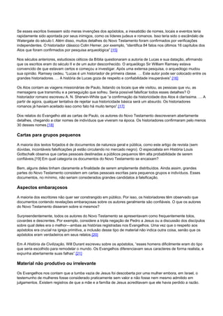 Se esses escritos tivessem sido meras invenções dos apóstolos, a inexatidão de nomes, locais e eventos teria 
rapidamente sido apontada por seus inimigos, como os líderes judeus e romanos. Isso teria sido o escândalo de 
Watergate do século I. Além disso, muitos detalhes do Novo Testamento foram confirmados por verificações 
independentes. O historiador clássico Colin Hemer, por exemplo, “identifica 84 fatos nos últimos 16 capítulos dos 
Atos que foram confirmados por pesquisa arqueológica”.[15] 
Nos séculos anteriores, estudiosos céticos da Bíblia questionaram a autoria de Lucas e sua datação, afirmando 
que os escritos eram do século II e de um autor desconhecido. O arqueólogo Sir William Ramsey estava 
convencido de que estavam certos e começou a investigar. Após uma extensa pesquisa, o arqueólogo mudou 
sua opinião. Ramsey cedeu, “Lucas é um historiador de primeira classe. … Este autor pode ser colocado entre os 
grandes historiadores. … A história de Lucas goza de respeito e confiabilidade insuperáveis”.[16] 
Os Atos contam as viagens missionárias de Paulo, listando os locais que ele visitou, as pessoas que viu, as 
mensagens que transmitiu e a perseguição que sofreu. Seria possível falsificar todos esses detalhes? O 
historiador romano escreveu A. N. Sherwin-White que “a confirmação da historicidade dos Atos é claríssima. … A 
partir de agora, qualquer tentativa de rejeitar sua historicidade básica será um absurdo. Os historiadores 
romanos já haviam aceitado isso como fato há muito tempo”.[17] 
Dos relatos do Evangelho até as cartas de Paulo, os autores do Novo Testamento descreveram abertamente 
detalhes, chegando a citar nomes de indivíduos que viveram na época. Os historiadores confirmaram pelo menos 
30 desses nomes.[18] 
Cartas para grupos pequenos 
A maioria dos textos forjados é de documentos de natureza geral e pública, como este artigo de revista (sem 
dúvidas, incontáveis falsificações já estão circulando no mercado negro). O especialista em História Louis 
Gottschalk observa que cartas pessoais destinadas a públicos pequenos têm alta probabilidade de serem 
confiáveis.[19] Em qual categoria os documentos do Novo Testamento se encaixam? 
Bem, alguns deles tinham claramente a finalidade de serem amplamente distribuídos. Ainda assim, grandes 
partes do Novo Testamento consistem em cartas pessoais escritas para pequenos grupos e indivíduos. Esses 
documentos, no mínimo, não seriam considerados grandes candidatos à falsificação. 
Aspectos embaraçosos 
A maioria dos escritores não quer ser constrangido em público. Por isso, os historiadores têm observado que 
documentos contendo revelações embaraçosas sobre os autores geralmente são confiáveis. O que os autores 
do Novo Testamento disseram sobre si mesmos? 
Surpreendentemente, todos os autores do Novo Testamento se apresentavam como frequentemente tolos, 
covardes e descrentes. Por exemplo, considere a tripla negação de Pedro a Jesus ou a discussão dos discípulos 
sobre qual deles era o melhor—ambas as histórias registradas nos Evangelhos. Uma vez que o respeito aos 
apóstolos era crucial na igreja primitiva, a inclusão desse tipo de material não indica outra coisa, senão que os 
apóstolos eram verdadeiros em seus relatos.[20] 
Em A História da Civilização, Will Durant escreveu sobre os apóstolos, “esses homens dificilmente eram do tipo 
que seria escolhido para remodelar o mundo. Os Evangelhos diferenciavam seus caracteres de forma realista, e 
expunha abertamente suas falhas”.[21] 
Material não produtivo ou irrelevante 
Os Evangelhos nos contam que a tumba vazia de Jesus foi descoberta por uma mulher embora, em Israel, o 
testemunho de mulheres fosse considerado praticamente sem valor e não fosse nem mesmo admitido em 
julgamentos. Existem registros de que a mãe e a família de Jesus acreditavam que ele havia perdido a razão. 
 