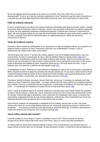 Diz-se que algumas das últimas palavras de Jesus na cruz foram “Deus meu, Deus meu, por que me 
desamparaste?” E por aí vai a lista de incidentes registrados no Novo Testamento que não seriam produtivos se 
a intenção do autor fosse algo diferente da transmissão precisa da vida e dos ensinamentos de Jesus Cristo. 
Falta de material relevante 
É irônico (e talvez lógico) que alguns dos maiores problemas enfrentados pela igreja do primeiro século—missões 
em gentios, dádivas espirituais, batismo, liderança—tenham sido abordados diretamente nas palavras registradas 
de Jesus. Se seus seguidores estivessem simplesmente gerando o material para incentivar o crescimento da 
igreja, não seria possível explicar por que eles não teriam forjado instruções de Jesus sobre essas questões. Em 
um caso, o apóstolo Paulo afirmou claramente sobre um determinado assunto “Sobre isto não temos 
ensinamento do Senhor”. 
Teste de evidência externa 
A terceira e última medida da confiabilidade de um documento é o teste de evidência externa, que questiona “os 
registros históricos externos ao Novo Testamento confirmam sua confiabilidade?” Portanto, o que os 
historiadores não cristãos dizem sobre Jesus Cristo? 
“De forma geral, pelo menos 17 escritos não cristãos registram mais de 50 detalhes relacionados à vida, aos 
ensinamentos, à morte e à ressurreição de Jesus, além de detalhes relativos à igreja primitiva.”[22] Isso é 
impressionante, considerando a falta de outros dados históricos deste período. Jesus é mencionado por mais 
fontes do que as conquistas de César durante o mesmo período. O que impressiona ainda mais é o fato de que 
essas confirmações dos detalhes do Novo Testamento datam de 20 a 150 anos depois de Cristo, “o que é 
bastante cedo, considerando os padrões da historiografia antiga”.[23] 
A confiabilidade do Novo Testamento é adicionalmente embasada por mais de 36 mil documentos cristão fora da 
Bíblia (citações de líderes da igreja dos primeiros três séculos) datados de 10 anos após o último escrito do Novo 
Testamento).[24] Se todas as cópias do Novo Testamento fossem perdidas, seria possível reproduzi-las a partir 
dessas outras cartas e documentos, com exceção de alguns poucos versos.[25] 
O professor emérito da Boston University, Howard Clark Kee, conclui que “o resultado da avaliação das fontes 
externas ao Novo Testamento relacionadas… ao nosso conhecimento de Jesus confirma sua existência histórica, 
seus poderes incomuns, sua devoção aos seus seguidores, a continuação da existência do movimento após sua 
morte… e a penetração do Cristianismo na própria Roma no final do primeiro século”.[26] 
Assim, o teste de evidência externa se soma às evidências fornecidas pelos outros testes. Apesar da suposição 
de alguns céticos radicais, o retrato que o Novo Testamento oferece do Jesus Cristo real é praticamente à prova 
de máculas. Embora haja alguns dissidentes, como o Seminário de Investigação sobre Jesus, o consenso dos 
especialistas, independentemente de suas crenças religiosas, confirma que o Novo Testamento que lemos hoje 
representa fielmente tanto as palavras como os eventos da vida de Jesus. 
Clark Pinnock, professor de interpretação no McMaster Divinity College, resumiu bem ao dizer “não existe 
nenhum documento do mundo antigo testemunhado por um conjunto de depoimentos textuais e históricos tão 
excelentes. … Uma pessoa honesta não pode desconsiderar uma fonte desse tipo. O ceticismo relacionado às 
credenciais históricas do Cristianismo tem uma base irracional”.[27] 
Jesus voltou mesmo dos mortos? 
A grande questão do nosso tempo é “quem é o verdadeiro Jesus Cristo”? Ele foi somente um homem 
excepcional ou ele era mesmo Deus feito carne como Paulo, João e os outros discípulos acreditavam? 
As testemunhas de Jesus Cristo realmente falaram e agiram como se acreditassem que ele fisicamente se 
ergueu dentre os mortos após sua crucificação. Se eles estivessem errados, o cristianismo teria se baseado em 
 