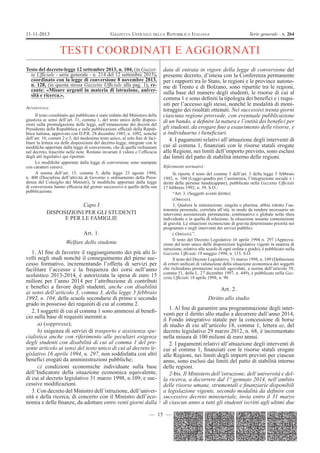 11-11-2013

GAZZETTA UFFICIALE DELLA REPUBBLICA ITALIANA

Serie generale - n. 264

TESTI COORDINATI E AGGIORNATI
Testo del decreto-legge 12 settembre 2013, n. 104, (in Gazzetta UfÞciale - serie generale - n. 214 del 12 settembre 2013),
coordinato con la legge di conversione 8 novembre 2013,
n. 128, (in questa stessa Gazzetta UfÞciale alla pag. 1), recante: «Misure urgenti in materia di istruzione, università e ricerca.».
AVVERTENZA:

Il testo coordinato qui pubblicato è stato redatto dal Ministero della
giustizia ai sensi dell’art. 11, comma 1, del testo unico delle disposizioni sulla promulgazione delle leggi, sull’emanazione dei decreti del
Presidente della Repubblica e sulle pubblicazioni ufÞciali della Repubblica italiana, approvato con D.P.R. 28 dicembre 1985, n. 1092, nonché
dell’art. 10, commi 2 e 3, del medesimo testo unico, al solo Þne di facilitare la lettura sia delle disposizioni del decreto-legge, integrate con le
modiÞche apportate dalla legge di conversione, che di quelle richiamate
nel decreto, trascritte nelle note. Restano invariati il valore e l’efÞcacia
degli atti legislativi qui riportati.
Le modiÞche apportate dalla legge di conversione sono stampate
con caratteri corsivi.
A norma dell’art. 15, comma 5, della legge 23 agosto 1988,
n. 400 (Disciplina dell’attività di Governo e ordinamento della Presidenza del Consiglio dei Ministri), le modiÞche apportate dalla legge
di conversione hanno efÞcacia dal giorno successivo a quello della sua
pubblicazione.

Capo I
DISPOSIZIONI PER GLI STUDENTI
E PER LE FAMIGLIE
Art. 1.
Welfare dello studente
1. Al Þne di favorire il raggiungimento dei più alti livelli negli studi nonché il conseguimento del pieno successo formativo, incrementando l’offerta di servizi per
facilitare l’accesso e la frequenza dei corsi nell’anno
scolastico 2013-2014, è autorizzata la spesa di euro 15
milioni per l’anno 2014 per l’attribuzione di contributi
e beneÞci a favore degli studenti, anche con disabilità
ai sensi dell’articolo 3, comma 3, della legge 5 febbraio
1992, n. 104, delle scuole secondarie di primo e secondo
grado in possesso dei requisiti di cui al comma 2.
2. I soggetti di cui al comma 1 sono ammessi al beneÞcio sulla base di requisiti inerenti a:
a) (soppressa);
b) esigenza di servizi di trasporto e assistenza specialistica anche con riferimento alle peculiari esigenze
degli studenti con disabilità di cui al comma 1 del presente articolo ai sensi del testo unico di cui al decreto legislativo 16 aprile 1994, n. 297, non soddisfatta con altri
benefìci erogati da amministrazioni pubbliche;
c) condizioni economiche individuate sulla base
dell’Indicatore della situazione economica equivalente,
di cui al decreto legislativo 31 marzo 1998, n.109, e successive modiÞcazioni.
3. Con decreto del Ministro dell’istruzione, dell’università e della ricerca, di concerto con il Ministro dell’economia e delle Þnanze, da adottare entro venti giorni dalla

data di entrata in vigore della legge di conversione del
presente decreto, d’intesa con la Conferenza permanente
per i rapporti tra lo Stato, le regioni e le province autonome di Trento e di Bolzano, sono ripartite tra le regioni,
sulla base del numero degli studenti, le risorse di cui al
comma 1 e sono deÞniti la tipologia dei benefìci e i requisiti per l’accesso agli stessi, nonché le modalità di monitoraggio dei risultati ottenuti. Nei successivi trenta giorni
ciascuna regione provvede, con eventuale pubblicazione
di un bando, a deÞnire la natura e l’entità dei benefìci per
gli studenti, da erogare Þno a esaurimento delle risorse, e
a individuarne i beneÞciari.
4. I pagamenti relativi all’attuazione degli interventi di
cui al comma 1, Þnanziati con le risorse statali erogate
alle Regioni, nei limiti dell’importo previsto, sono esclusi
dai limiti del patto di stabilità interno delle regioni.
Riferimenti normativi:

Si riporta il testo del comma 3 dell’art. 3 della legge 5 febbraio
1992, n. 104 (Legge-quadro per l’assistenza, l’integrazione sociale e i
diritti delle persone handicappate), pubblicata nella Gazzetta UfÞciale
17 febbraio 1992, n. 39, S.O.:
“Art. 3. (Soggetti aventi diritto)
(Omissis).
3. Qualora la minorazione, singola o plurima, abbia ridotto l’autonomia personale, correlata all’età, in modo da rendere necessario un
intervento assistenziale permanente, continuativo e globale nella sfera
individuale o in quella di relazione, la situazione assume connotazione
di gravità. Le situazioni riconosciute di gravità determinano priorità nei
programmi e negli interventi dei servizi pubblici.
( Omissis).”.
Il testo del Decreto Legislativo 16 aprile 1994 n. 297 (Approvazione del testo unico delle disposizioni legislative vigenti in materia di
istruzione, relative alle scuole di ogni ordine e grado), è pubblicato nella
Gazzetta UfÞciale 19 maggio 1994, n. 115, S.O.
Il testo del Decreto Legislativo. 31 marzo 1998, n. 109 (DeÞnizioni
di criteri uniÞcati di valutazione della situazione economica dei soggetti
che richiedono prestazioni sociali agevolate, a norma dell’articolo 59,
comma 51, della L. 27 dicembre 1997, n. 449), è pubblicato nella Gazzetta UfÞciale 18 aprile 1998, n. 90.

Art. 2.
Diritto allo studio
1. Al Þne di garantire una programmazione degli interventi per il diritto allo studio a decorrere dall’anno 2014,
il Fondo integrativo statale per la concessione di borse
di studio di cui all’articolo 18, comma 1, lettera a), del
decreto legislativo 29 marzo 2012, n. 68, è incrementato
nella misura di 100 milioni di euro annui.
2. I pagamenti relativi all’attuazione degli interventi di
cui al comma 1, Þnanziati con le risorse statali erogate
alle Regioni, nei limiti degli importi previsti per ciascun
anno, sono esclusi dai limiti del patto di stabilità interno
delle regioni.
2-bis. Il Ministero dell’istruzione, dell’università e della ricerca, a decorrere dal 1° gennaio 2014, nell’ambito
delle risorse umane, strumentali e Þnanziarie disponibili
a legislazione vigente, secondo modalità da deÞnire con
successivo decreto ministeriale, invia entro il 31 marzo
di ciascun anno a tutti gli studenti iscritti agli ultimi due

— 15 —

 