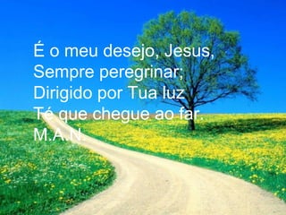 É o meu desejo, Jesus,
Sempre peregrinar;
Dirigido por Tua luz
Té que chegue ao far.
M.A.N.
 