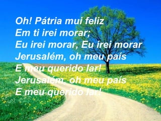 Oh! Pátria mui feliz
Em ti irei morar;
Eu irei morar, Eu irei morar
Jerusalém, oh meu país
E meu querido lar!
Jerusalém, oh meu país
E meu querido lar!
 