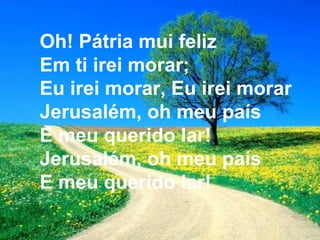 Oh! Pátria mui feliz
Em ti irei morar;
Eu irei morar, Eu irei morar
Jerusalém, oh meu país
E meu querido lar!
Jerusalém, oh meu país
E meu querido lar!
 