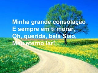 Minha grande consolação
E sempre em ti morar,
Oh, querida, bela Sião,
Meu eterno lar!
 
