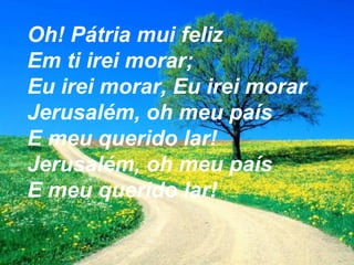 Oh! Pátria mui feliz
Em ti irei morar;
Eu irei morar, Eu irei morar
Jerusalém, oh meu país
E meu querido lar!
Jerusalém, oh meu país
E meu querido lar!
 