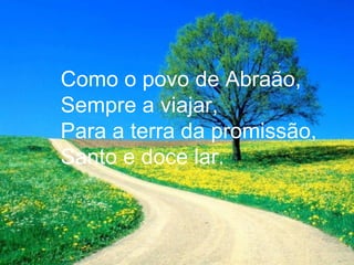 Como o povo de Abraão,
Sempre a viajar,
Para a terra da promissão,
Santo e doce lar.
 