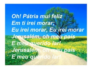 Oh! Pátria mui feliz
Em ti irei morar;
Eu irei morar, Eu irei morar
Jerusalém, oh meu país
E meu querido lar!
Jerusalém, oh meu país
E meu querido lar!
 