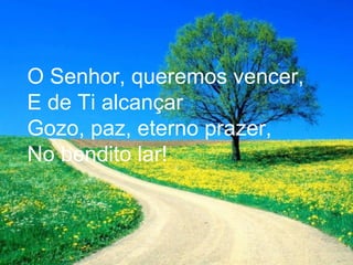 O Senhor, queremos vencer,
E de Ti alcançar
Gozo, paz, eterno prazer,
No bendito lar!
 