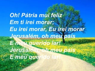 Oh! Pátria mui feliz
Em ti irei morar;
Eu irei morar, Eu irei morar
Jerusalém, oh meu país
E meu querido lar!
Jerusalém, oh meu país
E meu querido lar!
 