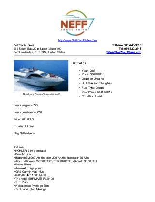 Neff Yacht Sales
777 South East 20th Street , Suite 100
Fort Lauderdale, FL 33316, United States
Toll-free: 866-440-3836Toll-free: 866-440-3836
Tel: 954.530.3348Tel: 954.530.3348
Sales@NeffYachtSales.comSales@NeffYachtSales.com
Manufacturer Provided Image: Azimut 39
Azimut 39Azimut 39
• Year: 2003
• Price: $ 260,000
• Location: Ukraine
• Hull Material: Fiberglass
• Fuel Type: Diesel
• YachtWorld ID: 2468410
• Condition: Used
http://www.NeffYachtSales.com
Hours engine – 725
Hours generator – 720
Price: 260 000 $
Location:Ukraine
Flag:Netherlands
Options:
• KOHLER 7 kw generator
• Bow thruster
• Batteries: 2x200 Ah, the start 200 Ah, the generator 75 A-hr
• Air conditioners: WESTERBEKE 17,000 BTU, Webasto 9000 BTU
• Racor Filters
• Automatic bilge pump
• GPS Garmin map 182c
• RADAR JRC 1000 MK II
• The radio SHIPMATE RS 8400
• Trim Plate
• Indicators on flybridge Trim
• Tent parking for flybridge
 