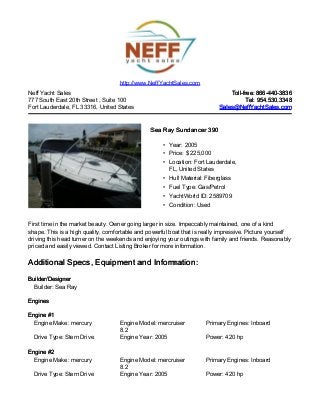 Neff Yacht Sales
777 South East 20th Street , Suite 100
Fort Lauderdale, FL 33316, United States
Toll-free: 866-440-3836Toll-free: 866-440-3836
Tel: 954.530.3348Tel: 954.530.3348
Sales@NeffYachtSales.comSales@NeffYachtSales.com
Sea Ray Sundancer 390Sea Ray Sundancer 390
• Year: 2005
• Price: $ 225,000
• Location: Fort Lauderdale,
FL, United States
• Hull Material: Fiberglass
• Fuel Type: Gas/Petrol
• YachtWorld ID: 2589709
• Condition: Used
http://www.NeffYachtSales.com
First time in the market beauty. Owner going larger in size. Impeccably maintained, one of a kind
shape. This is a high quality, comfortable and powerful boat that is really impressive. Picture yourself
driving this head turner on the weekends and enjoying your outings with family and friends. Reasonably
priced and easily viewed. Contact Listing Broker for more information.
Additional Specs, Equipment and Information:Additional Specs, Equipment and Information:
Builder/DesignerBuilder/Designer
Builder: Sea Ray
EnginesEngines
Engine #1Engine #1
Engine Make: mercury Engine Model: mercruiser
8.2
Primary Engines: Inboard
Drive Type: Stern Drive Engine Year: 2005 Power: 420 hp
Engine #2Engine #2
Engine Make: mercury Engine Model: mercruiser
8.2
Primary Engines: Inboard
Drive Type: Stern Drive Engine Year: 2005 Power: 420 hp
 