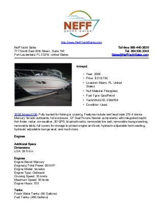 Neff Yacht Sales
777 South East 20th Street , Suite 100
Fort Lauderdale, FL 33316, United States
Toll-free: 866-440-3836Toll-free: 866-440-3836
Tel: 954.530.3348Tel: 954.530.3348
Sales@NeffYachtSales.comSales@NeffYachtSales.com
IntrepidIntrepid
• Year: 2008
• Price: $ 318,750
• Location: Miami, FL, United
States
• Hull Material: Fiberglass
• Fuel Type: Gas/Petrol
• YachtWorld ID: 2564768
• Condition: Used
http://www.NeffYachtSales.com
2008 Intrepid 390, Fully loaded for fishing or cruising. Features include well kept triple 275 4 stroke
Mercury Verado outboards, full enclosure, 12" Dual Furuno Navnet components with integrated depth/
fish finder, radar, xm weather, 3D GPS, bluetooth radio, removable live well, removable lounge seating,
removable table, full covers for storage to protect engine and boat, hydraulic adjustable helm seating,
hydraulic adjustable lounge seat, and much more.
EnginesEngines
Additional SpecsAdditional Specs
DimensionsDimensions
LOA: 39 ft 0 in
EnginesEngines
Engine Brand: Mercury
Engine(s) Total Power: 900 HP
Engine Model: Verados
Engine Type: Outboard
Cruising Speed: 35 knots
Maximum Speed: 50 knots
Engine Hours: 700
TanksTanks
Fresh Water Tanks: (60 Gallons)
Fuel Tanks: (400 Gallons)
 