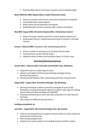• Rewriting RNS releases into proper newswire copy and adding angles
March 2004-Dec 2004: Deputy Editor, London Reinsurance News
• Wrote up company news for this reinsurance publication and website
• Interviewed major industry figures
• Broke stories for the publication and website
• Networked with insurance company CEOs, analysts and brokers
May 2003- August 2003: Oil and Gas Deputy Editor, Infrastructure Journal
• Wrote oil and gas-related content for IJ and its website, ijonline.com
• Broke project finance –related exclusives thanks to contacts in the legal
industry
January - February 2003: Journalist, Dow Jones Energy Service
• Wrote a number of news pieces on the North Sea oil market
• Learned how to use the Telerate system
• Updated market numbers and transaction figures 3-4 times a day
Advertising/Marketing Experience
January 2012 – February 2012: Internship, Social Media Team, Mindshare
• Helped the team on a wide range of clients
• Ideation and insight to forthcoming marketing campaigns during
brainstorming sessions
• Worked with Mindshare’s SEO, media-buying and client relations teams
August 2010 – August 2011: Promotions Manager, Sky Marketing
• Devising and helping to deliver promotions alongside all areas of Sky
Marketing, including working with agencies to deliver radio ‘tags’ for existing
sponsorships with Absolute Radio and talkSPORT
• Initiating and delivering an online and radio competition for Team Sky and
Sky Player
• Idea creation for different Sky promotions
Including secondments at:
June 2011 – August 2011: Sky Creative Strategy Team, Sky Creative
• Used my writing experience to prepare research reports on social media and
technical and market trends
• Brief writing alongside team
• Helped out on various pitches and including research and idea creation
 