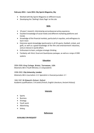 February 2011 – June 2011: Sky Sports Magazine, Sky
• Worked with Sky Sports Magazine on different issues
• Developing the ‘Stelling’s Stats Page’ on the site
Skills
• 10 years’ research, interviewing and professional writing experience
• Excellent knowledge of social media and different marketing platforms and
trends
• Knowledge of the financial markets, particularly in equities, and willingness to
learn more
• Extensive sports knowledge (particularly in all US sports, football, cricket, and
golf), as well as a good knowledge of the film and entertainment industries,
and an interest in world affairs
• Enthusiasm to learn, and give strategic thinking
• Familiarity with Word, Excel and QuarkXpress packages, as well as a range of CMS
systems
Education
2004-2006: King College, Bristol, Tennessee, USA
Attained a BA in Youth Ministry: 2:1 (Equivalent)
1998-2002: City University, London
Attained a BA in Journalism: 2:2. Specialism in financial journalism: 2:1
1992-1997: St Edward's School, Oxford
Academic qualifications: 3 A Levels (French, English Literature, Ancient History)
Interests
• Sports
• Business
• Strategy
• Youth work
• Advertising
• Writing
References
AVAILABLE ON REQUEST
 